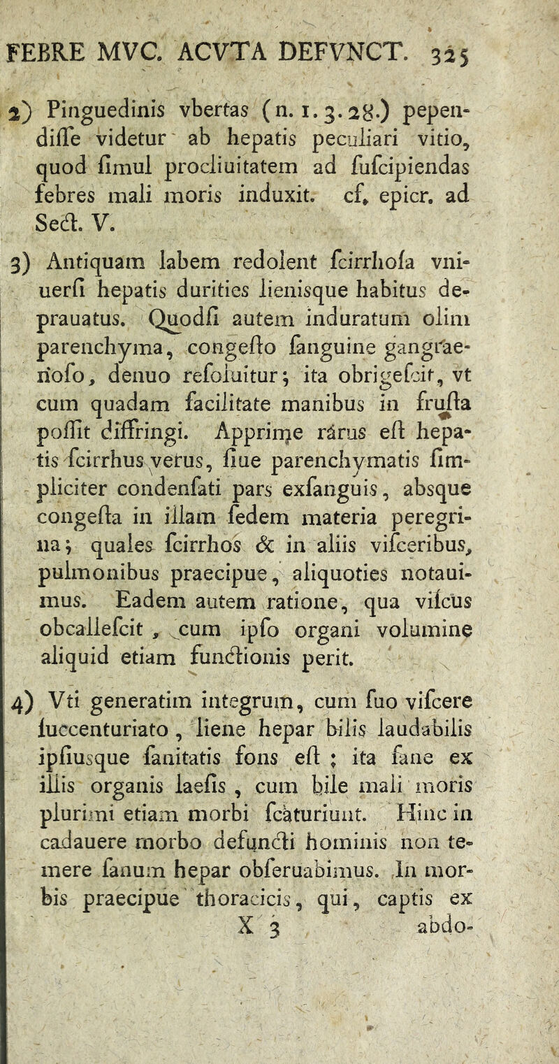 2) Pinguedinis vbertas (n. 1.3. 28-) pepen- diiTe videtur ab hepatis peculiari vitio^ quod fimul prodiuitatem ad fufcipiendas febres mali moris induxit, cf» epicr, ad Sed. V. 3) Antiquam labem redolent fcirrliola vni» uerfi hepatis durities lienisque habitus de- prauatus. QimdiI autem induratum olim parenchyma, congefto fanguine gangi^ae- nofo, deauo refoluitur; ita obrigefdt, vt cum quadam facilitate manibus in frufta poflit diffringi. Apprin^e ritus eft hepa- tis fcirrhus vetus, fiue parenchymatis fim- pliciter condenfati pars exfanguis, absque congefta in illam fedem materia peregri- na ; quales fcirrhos & in aliis vifceribus, pulmonibus praecipue, aliquoties notaui- mus. Eadem autem ratione, qua vilcus obcallefcit , cum ipfo organi volumine aliquid etiam fundioiiis perit. 4) generatim integrum, cum fuo vifcere luccenturiato , liene hepar bilis laudabilis ipfiusque fanitatis fons eft ; ita fane ex illis organis iaefis , cum bile mali moris plurimi etiam morbi fcaturiuat. Hinc in cadauere morbo defundi hominis non te- mere fanum hepar obferuabimus. la mor- bis praecipue thoracicis, qui, captis ex X 3 abdo-