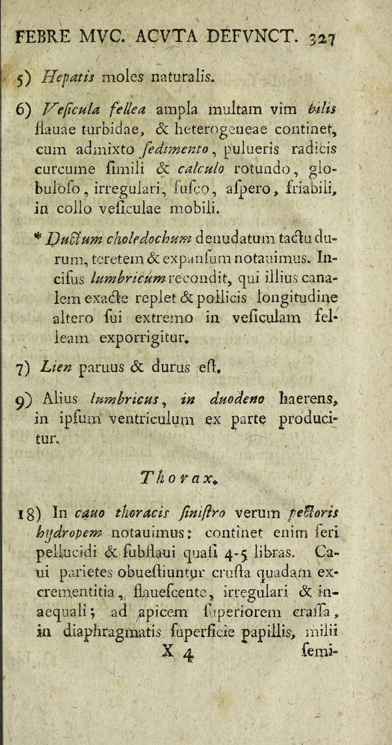 . 5) Hepatis mohs naturalis. 6) Ve ficula fellea ampla multam vim hsUs flauae turbidae, & heterogeneae continet, cum admixto fedtmento, pulueris radicis curcume limilt & calculo rotundo, gio- bulofo, irregulari, fiifco , alpero, friabili, ia collo veliculae mobili. Dufium choledochum denudatum tacitu du- rum, teretem & expanfum notaiiimus. In- cifus lumhricumYtccmAit^ qui illius cana- lem exadle replet & pollicis longitudine altero fui extremo in vellcuiam fel- leam exporrigitur^ 7) Lien paruus & durus eft^ Alius lumbricus^ in duodeno haerens^ in ipfum veatricuiuni parte produci- tur. Thorax^ l8) In oauo thoracis ^ finiflro verum pecoris hydropem notmimmt continet enim feri pellucidi & fubflaui c|uall 4-5 libras. Ca- ui parietes obueftiuntpr crufta quadaiii ex- crementitia, fl^uefcente, irregulari & in- aequali; ad apicem luperiorem cralla, in diaphragmatis^ fuperficie papillis, milii X 4, femi-