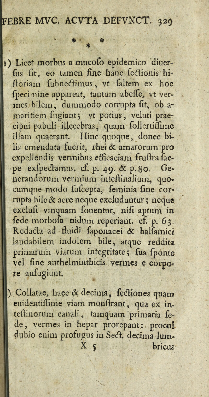 ) Licet morbus a mucofo epidemico diuer- fus fit, eo tamen fine hanc fedionis hi- fioriam fubnedimus, vt faltem ex hoc fpeciiiu*ne appareat, tantum abefle, vt ver- mes bilem, dummodo corrupta fit, ob a- maritiem fugiant; vt potilis, velati prae- cipui pabuli illecebras, quam foilertiflime ilJam quaerant. Hinc quoque, donec bi- lis emendata fuerit, rhei & amarorum pro expellendis vermibus efficaciam frufira fae- pe exfpedamus, c£ p, 49. & p. 80. Ge- nerandorum vermium inteftinalium, quo* cumque modo fafcepta, feminia fine cor- rupta bile& aere neque excluduntur; neque exclufi vmquam fouentur, nifi aptum in fede morbofa nidum reperiant. c£ p. 63 Redada ad fluidi faponacei & balfamici laudabilem indolem bile ^ atque reddita primarum viarum integritate; fua {ponte vel fine anthelminthicis vermes e corpo- re aufugiunt ) Collatae, haec & decima, fediones qiiam euidentiflime viam monftrant, qua ex in« teftinorum canali, tamquam primaria fe- de , vermes in hepar prorepant: ^ procui dubio enim profugus in Sed. decima lum° X 5 bricus