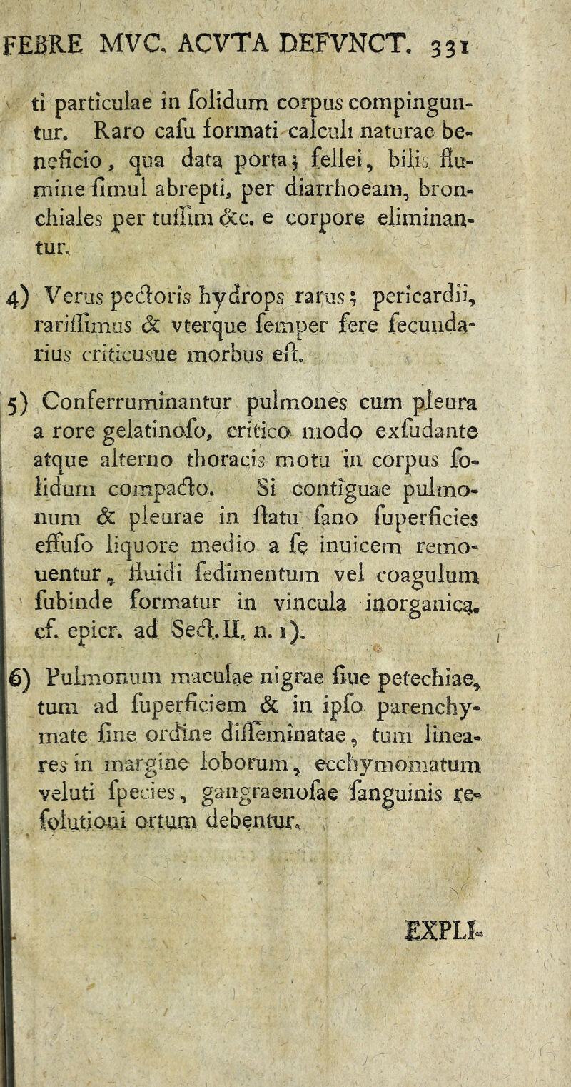 } FEBRE MVC ACVTA DEFVNCT. 331 ti particulae iii folidum corpus compingun- tur. Raro cafu formati calaili naturae be- neficio, qua data porta5 fellei, bilic Hu- mine fimul abrepti, per diarrhoeam, bron- chiales per tuUlm &c. e corpore eliminan- tur, 4) Verus pedoris hydrops rarus; pericardii, rariffimus & vterque femper fere fecunda* rius criticusue morbus efl. 5) Conferruminantur pulmones cum pleura a rore gelatinofo, critica modo exfudante atque alterno thoracis motu in corpus fo- I lidum compado. Si contiguae pulmo- num & pleurae in datu fano fuperficies effufo liquore medio a fe inuicem remo- uentur^ fluidi fedimentum vel coagulum fubinde formatur in vincula iaorganicqi, cf. epicr. ad Sed. II, n. 1). 6) Pulmonum maculae nigrae flue petechiae, tum ad fuperficiem & in ipfo parenchy- mate fine ordtne difleminatae, tum linea- res in margine loborum, ecchymomatum veluti fpecies, gaiigraenofae fanguinis JCe- folutioui ortum debentuir., EXPLf.