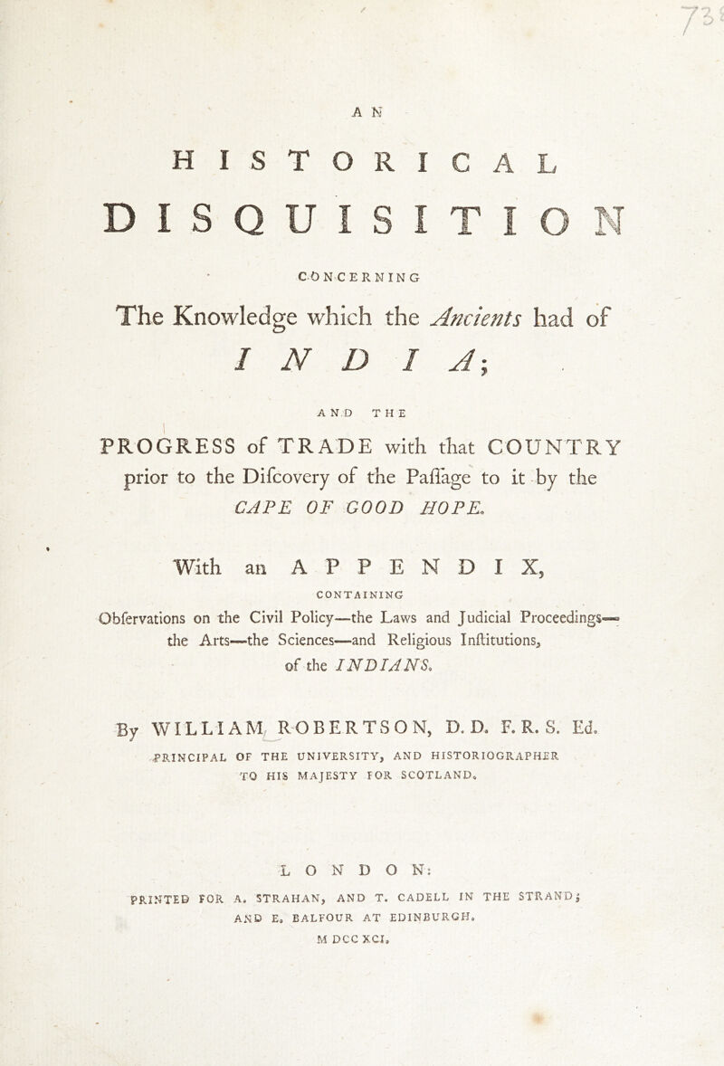 HISTORICAL DISQUISITION CONCERNING The Knowledge which the Ancients had of INDIA; A N D THE PROGRESS of TRADE with that COUNTRY prior to the Difcovery of the Pafiage to it by the CAPE OF GOOD HOPE. With an APPENDIX, CONTAINING Obfervations on the Civil Policy—the Laws and Judicial Proceedings^ the Arts—the Sciences—and Religious Inftitutions, of the INDIANS. By WILLIAM ROBERTSON, D. D. F. R. S. Ed, PRINCIPAL OF THE UNIVERSITY, AND HISTORIOGRAPHER TO HIS MAJESTY I OR SCOTLAND* •:L O N D O Ny PRINTED FOR A. STRAHAN, AND T. CADELL IN THE STRAND J AND E, BALFOUR AT EDINBURGH® M DCC XCI®