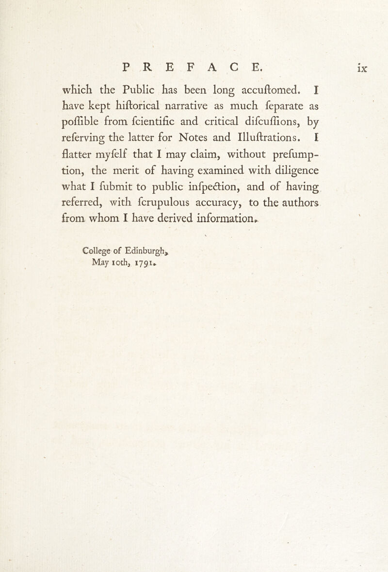 \ \ which the Public has been long accuftomed. I have kept hiftorical narrative as much feparate as poflible from fcientific and critical difcuflions, by referving the latter for Notes and Illuftrations. I flatter myfelf that I may claim, without prefump- tion, the merit of having examined with diligence what I fubmit to public infpe&ion, and of having referred, with fcrupulous accuracy, to the authors from whom I have derived information, N College of Edinburgh* May loth* 1791*