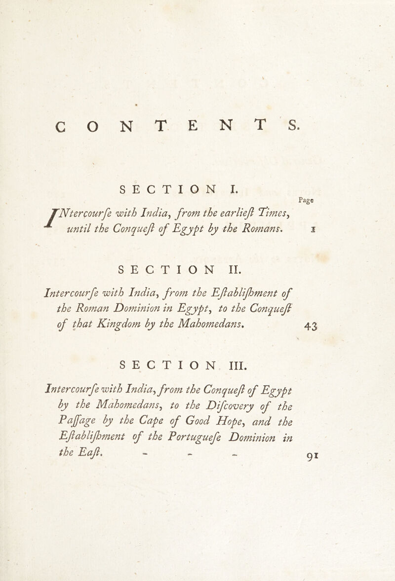 CONTENT SECTION I. fNtercourfe with India, from the earliejl Times, until the Conquejl of Egypt by the Romans. Page 1 SECTION II. Intercourfe with India, from the Eflablifhment of the Roman Dominion in Egypt, to the Conquefi of that Kingdom by the Mahomedans. 43 SECTION III. Intercourfe with India, from the Conquejl of Egypt by the Mahomedans, to the Difcovery of the Pajfage by the Cape of Good Hope, and the Eftablifhment of the Portuguefe Dominion in the Eajl. - 9*