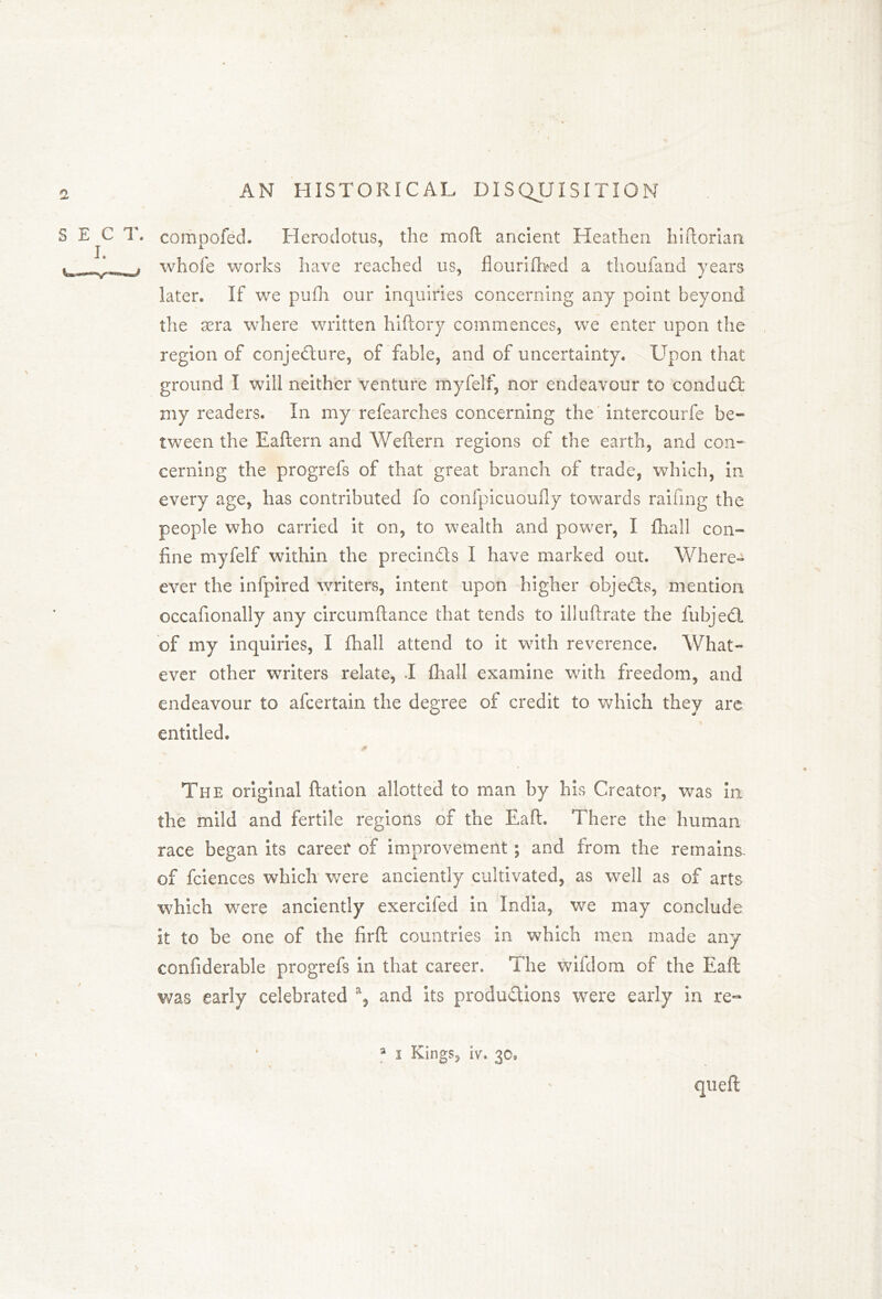 b compofed. Herodotus, the mod ancient Heathen hi dorian whofe works have reached us, flourifbed a thoufand years later. If we pufh our inquiries concerning any point beyond the sera where written hiftory commences, we enter upon the region of conjecture, of fable, and of uncertainty. Upon that ground I will neither venture myfelf, nor endeavour to conduit my readers. In my refearches concerning the intercourfe be- tween the Eaftern and Weftern regions of the earth, and con- cerning the progrefs of that great branch of trade, which, in every age, has contributed fo confpicuoufly towards railing the people who carried it on, to wealth and power, I {hall con- fine myfelf within the precinCls I have marked out. Where- eve r the infpired writers, intent upon higher objects, mention occafionally any circumftance that tends to illuftrate the fubjeCl of my inquiries, I {hall attend to it with reverence. What- ever other writers relate, I {hall examine with freedom, and endeavour to afcertain the degree of credit to which they are entitled. The original ftation allotted to man by his Creator, was in the mild and fertile regions of the Eaft. There the human race began its career of improvement; and from the remains, of fciences which were anciently cultivated, as well as of arts which were anciently exercifed in India, we may conclude it to be one of the firft countries in which men made any confiderable progrefs in that career. The wifdom of the Eaft was early celebrated % and its produ&ions were early in re- a i Kings, Iv. 30, quell: