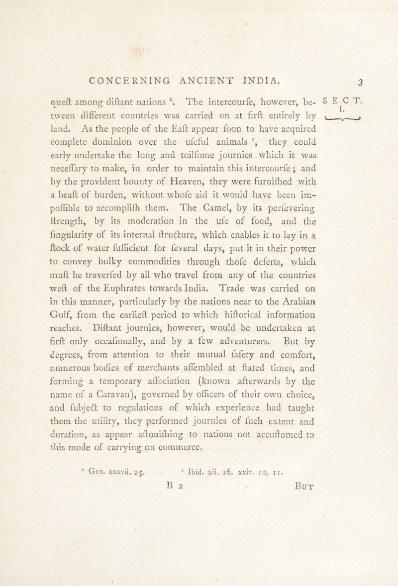 queft among diftant nations b. The intercourfe, however, be- S E^C T. tween different countries was carried on at firft entirely by t ,a land. As the people of the Eaft appear foon to have acquired complete dominion over the ufeful animals % they could early undertake the long and toilfome journies which it was neceffary to make, in order to maintain this intercourfe; and by the provident bounty of Heaven, they were furnifhed with a bead; of burden, without whofe aid it would have been im~ poffible to accomplish them. The Camel, by its perfevering Strength, by its moderation in the ufe of food, and the Angularity of its internal Structure, which enables it to lay in a ftock of water fufficient for feveral days, put it in their power to convey bulky commodities through thofe deferts, which muff be traverfed by all who travel from any of the countries weft of the Euphrates towards India. Trade was carried on in this manner, particularly by the nations near to the Arabian Gulf, from the earlieft period to which hiftorical information reaches. Diftant journies, however, would be undertaken at firft only occafionally, and by a few adventurers. But by degrees, from attention to their mutual fafety and comfort, numerous bodies of merchants affembled at ftated times, and forming a temporary affociation (known afterwards by the name of a Caravan), governed by officers of their own choice, and fubjeft to regulations of which experience had taught them the utility, they performed journies of fuch extent and duration, as appear aftonifhing to nations not accuftomed to this mode of carrying on commerce. Gen, xxxvii. 25, c Ibid. xii. 16. xxiv. 10, 11. B 2 ' - But 1