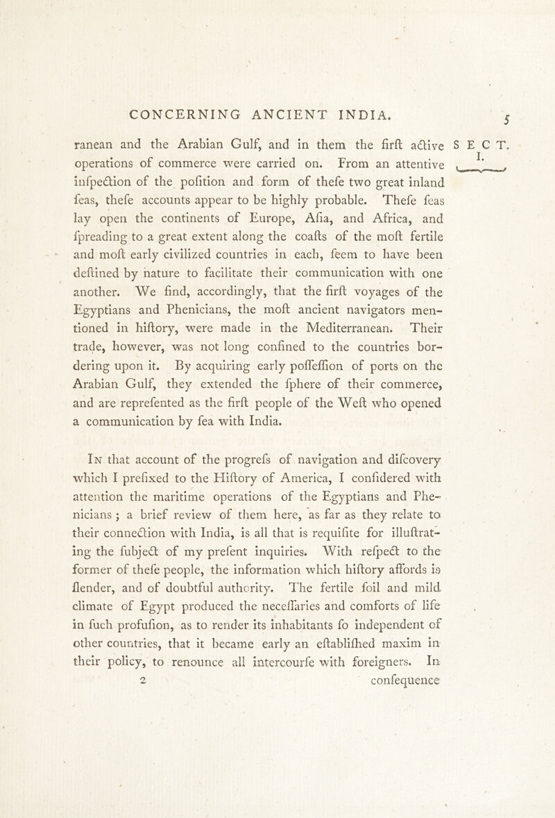 ranean and the Arabian Gulf, and in them the firft aCtive SECT, operations of commerce were carried on. From an attentive « infpedion of the pofition and form of thefe two great inland feas, thefe accounts appear to be highly probable. Thefe feas lay open the continents of Europe, Afia, and Africa, and fpreading to a great extent along the coafts of the moft fertile and moft early civilized countries in each, feem to have been deftined by nature to facilitate their communication with one another. We find, accordingly, that the firft voyages of the Egyptians and Phenicians, the moft ancient navigators men- tioned in hiftory, were made in the Mediterranean. Their trade, however, was not long confined to the countries bor- dering upon it. By acquiring early poffeffion of ports on the Arabian Gulf, they extended the fphere of their commerce, and are reprefented as the firft people of the Weft who opened a communication by fea with India. In that account of the progrefs of navigation and difcovery which I prefixed to the Hiftory of America, I confidered with attention the maritime operations of the Egyptians and Phe- nicians ; a brief review of them here, as far as they relate to their connection with India, is all that is requisite for illuftrat- ing the fubjedt of my prefent inquiries. With refpect to the former of thefe people, the information which hiftory affords is flender, and of doubtful authority. The fertile foil and mild climate of Egypt produced the neceffaries and comforts of life in fuch profufion, as to render its inhabitants fo independent of other countries, that it became early an eftablifhed maxim in their policy, to renounce all intercourfe with foreigners. In 2 confequence A