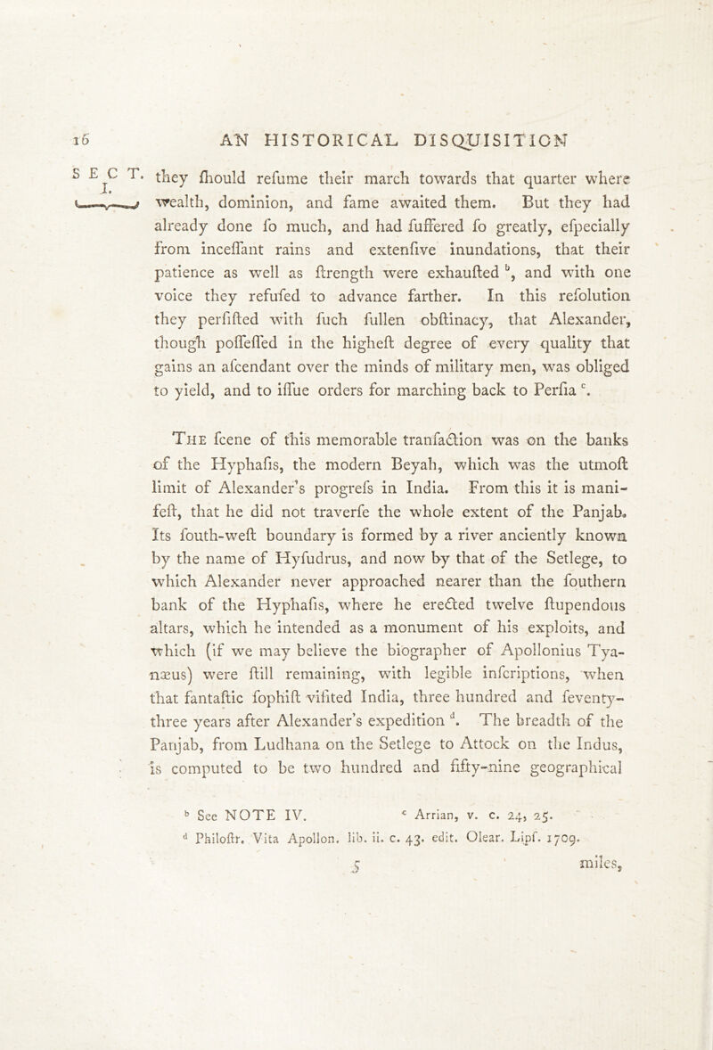 they fhould refume their march towards that quarter where wealth, dominion, and fame awaited them. But they had already done fo much, and had fuffered fo greatly, efpecially from inceflant rains and extenfive inundations, that their patience as well as flrength were exhaufted b, and with one voice they refufed to advance farther. In this refolution they perfifted with fuch fullen obftinacy, that Alexander, though poffefled in the higheft degree of every quality that gains an afcendant over the minds of military men, was obliged to yield, and to iffue orders for marching back to Perfia c. The fcene of this memorable tranfa&ion was on the banks of the Hyphafis, the modern Beyah, which was the utmofl: limit of Alexander’s progrefs in India. From this it is mani- feft, that he did not traverfe the whole extent of the Panjah, Its fouth-weft boundary is formed by a river anciently known by the name of ITyfudrus, and now by that of the Setlege, to which Alexander never approached nearer than the fouthern bank of the Hyphafis, where he ereCted twelve ftupendous altars, which he intended as a monument of his exploits, and which (if we may believe the biographer of Apollonius Tya- noeus) were ftill remaining, with legible infcriptions, when that fantaftic fophift vilited India, three hundred and feventy- three years after Alexander’s expedition d. The breadth of the Panjab, from Ludhana on the Setlege to Attock on the Indus, is computed to be two hundred and fifty-nine geographical b See NOTE IV. c Arrian, v. c. 24, 25. d Philoftr, Vita Apollon, lib. ii. c. 43. edit. Olear. Lipf. 1709. C ' miles. c fi* *