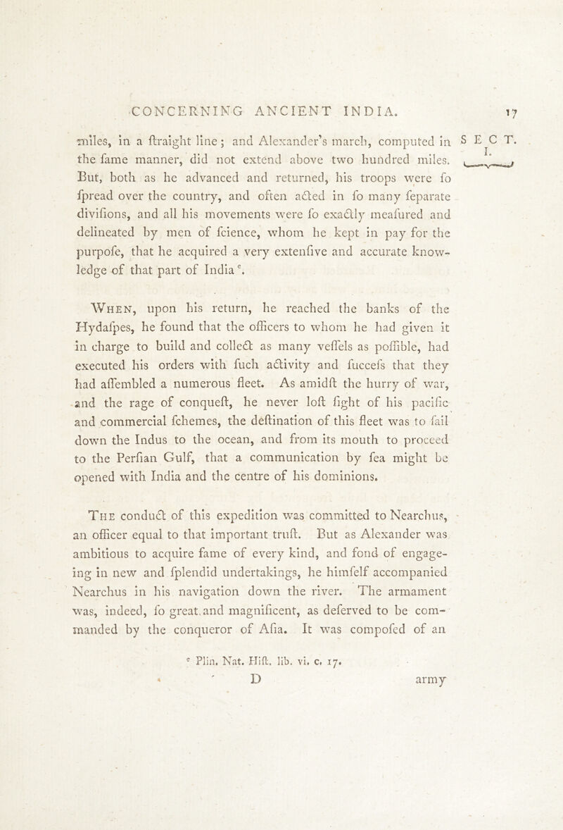 miles, in a ftraight line; and Alexander’s march, computed in the fame manner, did not extend above two hundred miles. But, both as he advanced and returned, his troops were fo fpread over the country, and often a died in fo many feparate divifions, and all his movements were fo exactly meafured and delineated by men of fcience, whom he kept in pay for the purpofe, that he acquired a very extenfive and accurate know- ledge of that part of India e. When, upon his return, he reached the banks of the Hydafpes, he found that the officers to whom he had given it In charge to build and colledt as many veffels as poffible, had executed his orders with fuch activity and fuccefs that they had aflembled a numerous fleet. As arnidft the hurry of war, and the rage of conqueft, he never loft fight of his pacific and commercial fchemes, the deftination of this fleet was to fail down the Indus to the ocean, and from its mouth to proceed to the Perfian Gulf, that a communication by fea might be opened with India and the centre of his dominions. Ti-ie conduct of this expedition was committed to Nearchus, an officer equal to that important truft. But as Alexander was ambitious to acquire fame of every kind, and fond of engage- Ing in newr and fplendid undertakings, he himfelf accompanied Nearchus in his navigation down the river. The armament was, indeed, fo great,and magnificent, as deferved to be com- manded by the conqueror of Afia. It was compofcd of an e Plin, Nat. Hift, lib. vi. c* 17. « r D army