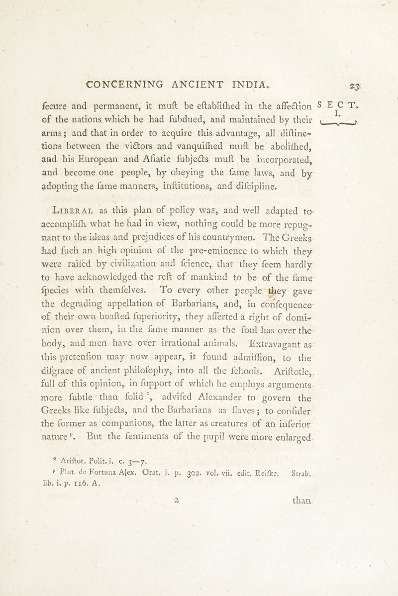 %3{ iecure and permanent, it mull be eftabliShed in the affedion SECT, of the nations which he had fubdued, and maintained by their t *_ arms; and that in order to acquire this advantage, all diftinc- tions between the vidors and vanquifhed muft be abolished, and his European and Afiatic fubjeds muft be incorporated, and become one people, by obeying the fame laws, and by adopting the fame manners, inftitutions, and difcipline. * Liberal as this plan of policy was, and well adapted to* * accomplish what he had in view, nothing could be more repug- nant to the ideas and prejudices of his countrymen. The Greeks had fuch an high opinion of the pre-eminence to which they were railed by civilization and fcience, that they feem hardly to have acknowledged the reft of mankind to be of the fame fpecies with themfelves. To every other people they gave the degrading appellation of Barbarians, and, in donfequence of their own boafted Superiority, they aflerted a right of domi- nion over them, in the fame manner as the foul has over the body, and men have over irrational animals. Extravagant as this pretenfion may now appear, it found admiftion, to the difgrace of ancient philofophy, into all the fchools. Ariftotle, full of this opinion, in fupport of which he employs arguments more fubtle than Solid °, advifed Alexander to govern the Greeks like fubjeds, and the Barbarians as Haves; to confider the former as companions, the latter as creatures of an inferior naturep. But the fentiments of the pupil were more enlarged / ° Ariftot. Polit. i. c. 3—*7. p Plut, de Fortuna AJex. Orat. i. p. 302. voh vii. edit. Reifke. Strabo lib. i. p. 116. A,