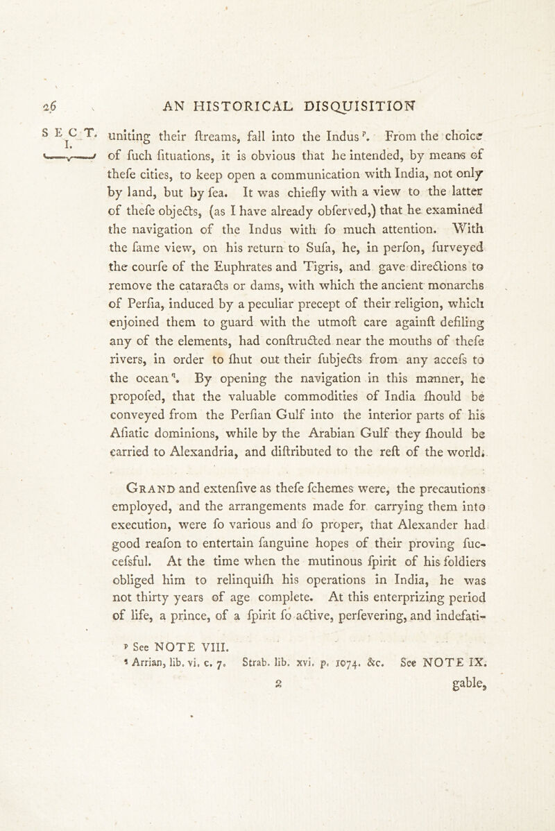 uniting their ftreams, fall into the Indus p. From the choice of fuch fituations, it is obvious that he intended, by means of thefe cities, to keep open a communication with India, not only by land, but by fea. It was chiefly with a view to the latter of thefe objedts, (as I have already obferved,) that he examined the navigation of the Indus with fo much attention. With the fame view, on his return to Sufa, he, in perfon, furveyed the courfe of the Euphrates and Tigris, and gave diredtions to remove the cataradts or dams, with which the ancient monarchs of Perfia, induced by a peculiar precept of their religion, which enjoined them to guard with the utmoft care againft defiling any of the elements, had conftrudted near the mouths of thefe rivers, in order to fhut out their fubjedts from any accefs to the oceanq. By opening the navigation in this manner, he propofed, that the valuable commodities of India fhould be conveyed from the Perfian Gulf into the interior parts of his Afiatic dominions, while by the Arabian Gulf they fhould be carried to Alexandria, and diftributed to the reft of the world; Grand and extenfive as thefe fchemes were, the precautions employed, and the arrangements made for carrying them into execution, were fo various and fo proper, that Alexander had good reafon to entertain fanguine hopes of their proving fuc- cefsful. At the time when the mutinous fpirit of his foldiers obliged him to relinquifh his operations in India, he was not thirty years of age complete. At this enterprizing period of life, a prince, of a fpirit fo adtive, perfevering, and indefati- * See NOTE VIII.