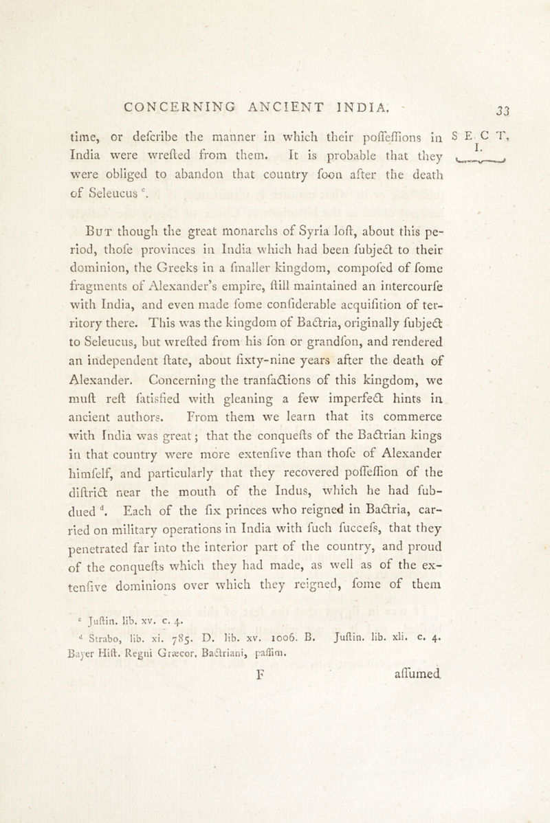 time, or defcribe the manner in which their poiTeffions in India were wrefted from them. It is probable that they were obliged to abandon that country foon after the death cf Seleucusc. S E- C T. I. But though the great monarchs of Syria loft, about this pe- riod, thofe provinces in India which had been fubject to their dominion, the Greeks in a fmaller kingdom, compofed of fome fragments of Alexander’s empire, ftill maintained an intercourfe with India, and even made fome confiderable acquifition of ter- ritory there. This was the kingdom of Bactria, originally fubjedt to Seleucus, but wrefted from his fon or grandfon, and rendered an independent ftate, about fixty-nine years after the death of Alexander. Concerning the tranfadtions of this kingdom, we mud reft fatisfied with gleaning a few imperfedl hints in ancient authors. From them we learn that its commerce with India was great; that the conquefts of the Badtrian kings in that country were more extenfive than thofe of Alexander himfelf, and particularly that they recovered poffeffion of the diftridt near the mouth of the Indus, which he had fub- dued d. Each of the fix princes who reigned in Badtria, car- ried on military operations in India with fuch fuccefs, that they penetrated far into the interior part of the country, and proud of the conquefts which they had made, as well as of the ex- tenfive dominions over which they reigned, fome of them c Juftin. lib. xv. c. 4, u Strabo, lib. xi. 785. D. lib. xv. 1006. B. Juftin. lib. xli. c. 4. Bayer Hift, Regui Grsecor, Badtriani, paffim. F affumed