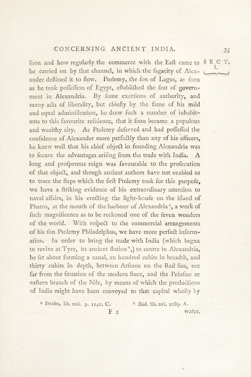 foon and how regularly the commerce with the Eaft came to S be carried on by that channel, in which the fagacity of Alex- ander deftined it to flow. Ptolemy, the fon of Lagus, as foon as he took poffefiion of Egypt, eftablifhed the feat of govern” ment in Alexandria. By fome exertions of authority, and many ads of liberality, but chiefly by the fame of his mild and equal adminiftration, he drew fuch a number of inhabit- ants to this favourite refidepcp, that it foon became a populous and wealthy city. As Ptolemy deferved and had poflefled the confidence of Alexander more perfedly than any of his officers^ he knew well that his chief objed in founding Alexandria was to fecure the advantages arifing from the trade with India. A long and profperous reign was favourable to the profecution of that objed, and though ancient authors have not enabled us to trace the fteps which the firft Ptolemy took for this purpofe, we have a ftriking evidence of his extraordinary attention to naval affairs, in his ereding the light-houfe on the ifland of Pharos, at the mouth of the harbour of Alexandria s, a work of fuch magnificence as to be reckoned one of the feven wonders of the world. With refped to the commercial arrangements of his fon Ptolemy Philadelphus, we have more perfed inform- ation. In order to bring the trade with India (which began to revive at Tyre, its ancient ftation h,) to centre in Alexandria, he fet about forming a canal, an hundred cubits in breadth, and thirty cubits in depth, between Arfinoe on the Red Sea, not far from the fituation of the modern Suez, and the Pelufiac or eaftern branch of the Nile, by means of which the produdions of India might have been conveyed to that capital wholly by Strabo, lib. xvii, p. 1140, C. F 2 Ibid, lib, xvi, 1089. A. water. h