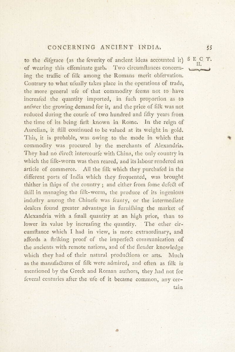 to the difgrace (as the feverity of ancient Ideas accounted it) of wearing this effeminate garb. Two circumftances concern- ing the traffic of filk among the Romans merit obfervation. Contrary to what ufually takes place in the operations of trade, the more general ufe of that commodity feems not to have increafed the quantity imported, in fuch proportion as to anfwer the growing demand for it, and the price of filk was not reduced during the courfe of two hundred and fifty years from the time of its being firft known in Rome. In the reign of Aurelian, it fill continued to be valued at its weight in gold. This, it is probable, was owing to the mode in which that commodity was procured by the merchants of Alexandria. They had no cfiredt intercourfe with China, the only country in which the f Ik-worm was then reared, and its labour rendered an article of commerce. All the filk which they purchafed in the different ports of India which they frequented, was brought thither in Chips of the country ; and either from fome defedt of ikill in managing the filk-worm, the produce of its ingenious induftry among the Chinefe was fcanty, or the intermediate dealers found greater advantage in furnifiring the market of Alexandria with a fmall quantity at an high price, than to lower its value by increafing the quantity. The other cir- cumftance which I had in view, is more extraordinary, and affords a flriking proof of the imperfedl communication of the ancients with remote nations, and of the flender knowledge which they had of their natural produdlions or arts. Much as the manufadtures of filk were admired, and often as filk is mentioned by the Greek and Roman authors, they had not for feveral centuries after the ufe of it became common, any cer~ tain SECT. II. » • r'