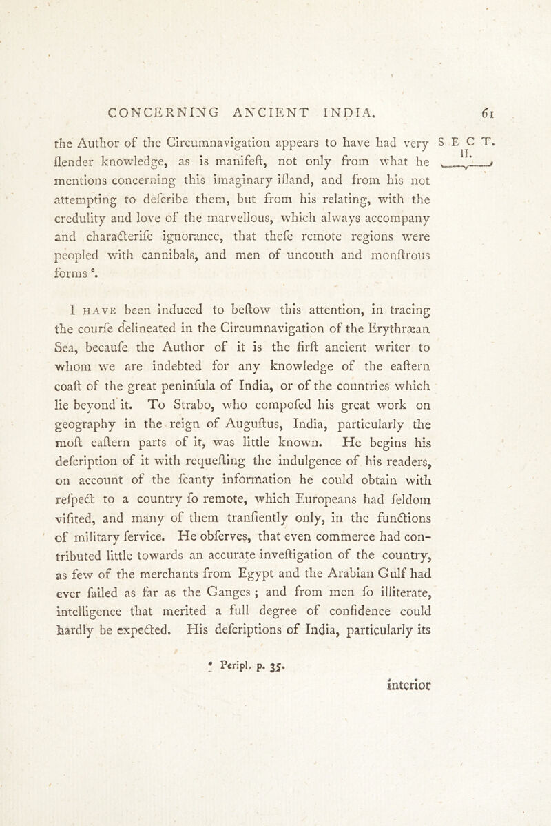 the Author of the Circumnavigation appears to have had very ilender knowledge, as is manifeft, not only from what he mentions concerning this imaginary ifland, and from his not attempting to defcribe them, but from his relating, with the credulity and love of the marvellous, which always accompany and characterife ignorance, that thefe remote regions were peopled with cannibals, and men of uncouth and monftrous forms c. I have been induced to bellow this attention, in tracing the courfe delineated in the Circumnavigation of the Erythraean Sea, becaufe the Author of it is the firft ancient writer to whom we are indebted for any knowledge of the eallern coaft of the great peninfula of India, or of the countries which lie beyond it. To Strabo, who compofed his great work on geography in the reign of Auguftus, India, particularly the moll eallern parts of it, was little known. He begins his defcription of it with requelling the indulgence of his readers, on account of the fcanty information he could obtain with refped to a country fo remote, which Europeans had feldom vifited, and many of them tranliently only, in the functions of military fervice. He obferves, that even commerce had con- tributed little towards an accurate invelligation of the country, as few of the merchants from Egypt and the Arabian Gulf had ever failed as far as the Ganges ; and from men fo illiterate, Intelligence that merited a full degree of confidence could hardly be expe&ed. His defcriptions of India, particularly its • Periph p, 35. interior