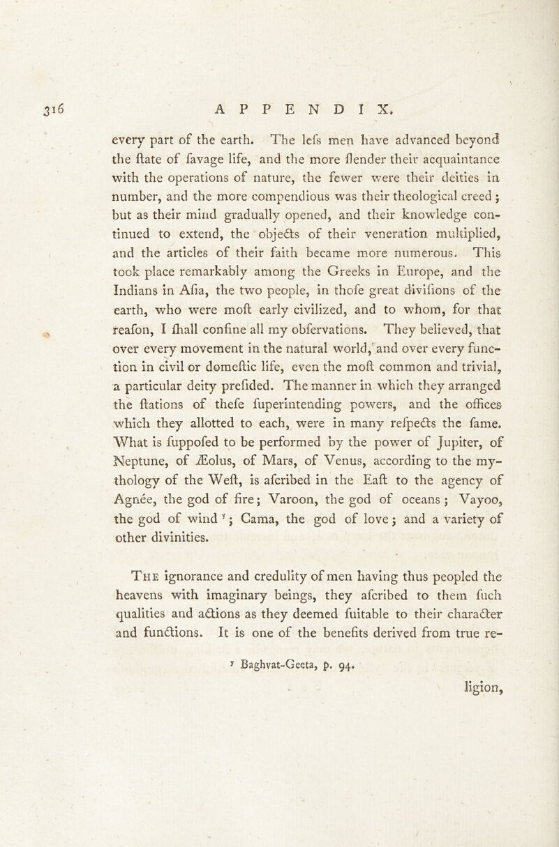 every part of the earth. The Ids men have advanced beyond the ftate of favage life, and the more fender their acquaintance with the operations of nature, the fewer were their deities in number, and the more compendious was their theological creed ; but as their mind gradually opened, and their knowledge con- tinued to extend, the objedts of their veneration multiplied, and the articles of their faith became more numerous. This took place remarkably among the Greeks in Europe, and the Indians in Afia, the two people, in thofe great divifions of the earth, who were mod early civilized, and to whom, for that reafon, I fhall confine all my obfervations. They believed, that over every movement in the natural world, and over every func- tion in civil or domeftic life, even the mo ft common and trivial, a particular deity prefided. The manner in which they arranged the ftations of thefe fuperintending powers, and the offices which they allotted to each, were in many refpedts the fame. What is fuppofed to be performed by the power of Jupiter, of Neptune, of ffiolus, of Mars, of Venus, according to the my- thology of the Weft, is afcribed in the Eaft to the agency of Agnee, the god of fire; Varoon, the god of oceans; Vayoo, the god of wind y; Gama, the god of love; and a variety of other divinities. vi # The ignorance and credulity of men having thus peopled the heavens with imaginary beings, they afcribed to them fuch qualities and actions as they deemed fuitable to their character and fun&ions. It is one of the benefits derived from true re- ligion. >' Baghvat-Geeta, p. 94.