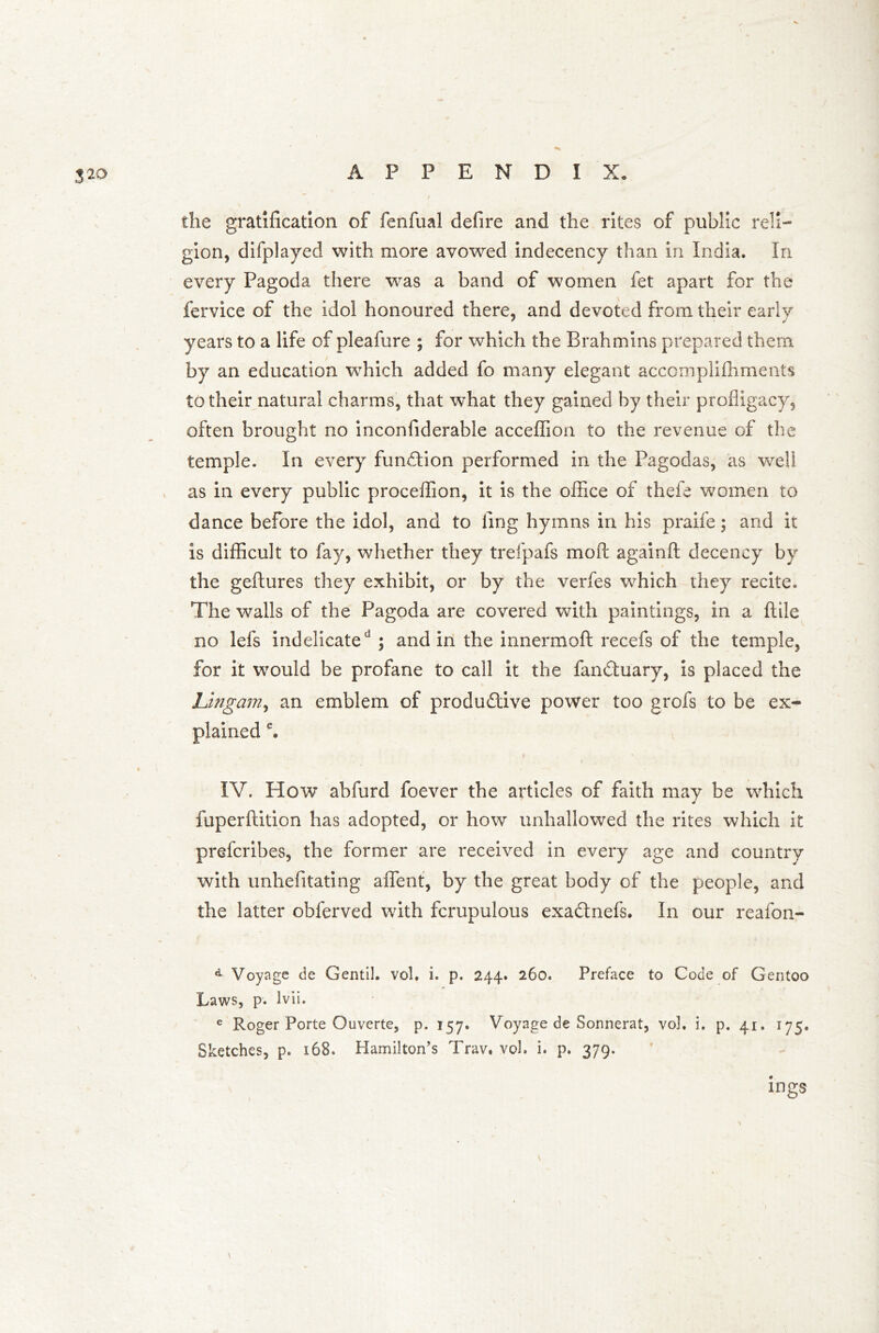 3*> the gratification of fenfual defire and the rites of public reli- gion, difplayed with more avowed indecency than in India. In every Pagoda there was a band of women fet apart for the fervice of the idol honoured there, and devoted from their early years to a life of pleafure ; for which the Brahmins prepared them by an education which added fo many elegant accomplifhments to their natural charms, that what they gained by their profligacy, often brought no inconfiderable acceffion to the revenue of the temple. In every function performed in the Pagodas, as well as in every public proceffion, it is the office of thefe women to dance before the idol, and to ling hymns in his praife; and it is difficult to fay, whether they trefpafs mod againfl: decency by the geftures they exhibit, or by the verfes which they recite. The walls of the Pagoda are covered with paintings, in a (tile no lefs indelicated ; and in the innermoft recefs of the temple, for it would be profane to call it the fandtuary, is placed the Ungam, an emblem of productive power too grofs to be ex- plained e. IV. How abfurd foever the articles of faith may be which fuperftition has adopted, or how unhallowed the rites which it prefcribes, the former are received in every age and country with unhefitating affent, by the great body of the people, and the latter obferved with fcrupulous exadtnefs. In our reafon- d Voyage de GentiJ. vol. i. p. 244. 260. Preface to Code of Gentoo Laws, p. lvii. e Roger Porte Ouverte, p. 157. Voyage de Sonnerat, vol. i. p. 41. 175. Sketches, p. 168. Hamilton’s Trav. vol. i. p. 379. ings