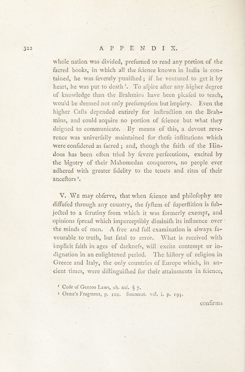 whole nation was divided, prefumed to read any portion of the facred books, in which all the fcience known in India is con- tained, he was feverely punifhed ; if he ventured to get it by heart, he was put to death f. To afpire after any higher degree of knowledge than the Brahmins have been pleafed to teach, would be deemed not only prefumption but impiety. Even the higher Calls depended entirely for inftrudtion on the Brah- mins, and could acquire no portion of fcience but what they deigned to communicate. By means of this, a devout reve- rence was univerfally maintained for thofe inftitutions which were confidered as facred ; and, though the faith of the Hin- doos has been often tried by fevere perfections, excited by the bigotry of their Mahomedan conquerors, no people ever adhered with greater fidelity to the tenets and rites of their ancefiors s« V. We may obferve, that when fcience and philofophy are diffufed through any country, the fyftem of fuperftition is fub- jedted to a fcrutiny from which it was formerly exempt, and opinions fpread which imperceptibly diminifh its influence over the minds of men, A free and full examination is always fa- vourable to truth, but fatal to error. What is received with implicit faith in ages of darknefs, will excite contempt or in- dignation in an enlightened period. The hiftory of religion in Greece and Italy, the only countries of Europe which, in an- cient times, were diftinguifiied for their attainments in fcience, f Code of Gentoo Laws, ch. xxi. § 7. s Orme’s Fragment, p. 102. Sonnerat. vol. i. p, 194. confirms 1