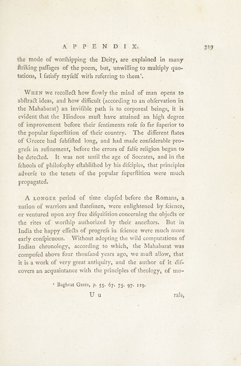 3*9 the mode of worfhipping the Deity, are explained in many ftriking paffages of the poem, but, unwilling to multiply quo- tations, I fatisfy myfelf with referring to themh When we recoiled how flowly the mind of man opens to abftraft ideas, and how difficult (according to an obfervation in the Mahabarat) an invilible path is to corporeal beings, it is evident that the Hindoos muft have attained an high degree of improvement before their fentirnents rofe fo far fuperior to the popular fuperftition of their country. The different ftates of Greece had fubfifted long, and had made considerable pro* grefs in refinement, before the errors of falfe religion began to be detected. It was not until the age of Socrates, and in the fchools of philofophy eftabliffied by his difciples, that principles adverfe to the tenets of the popular fuperftition were much propagated. A longer period of time elapfed before the Romans, a nation of warriors and ftateftnen, were enlightened by fcience, or ventured upon any free difquifition concerning the obje&s or the rites of worfhip authorized by their anceftors. But in India the happy effects of progrefs in fcience were much more early confpicuous. Without adopting the wild computations of Indian chronology, according to which, the Mahabarat was compofed above four thoufand years ago, we muft allow, that It is a work of very great antiquity, and the author of it dis- covers an acquaintance with the principles of theology, of mo* y Baghvat Geeta, p. 55. 67. 75, 97. ng, U u rals^