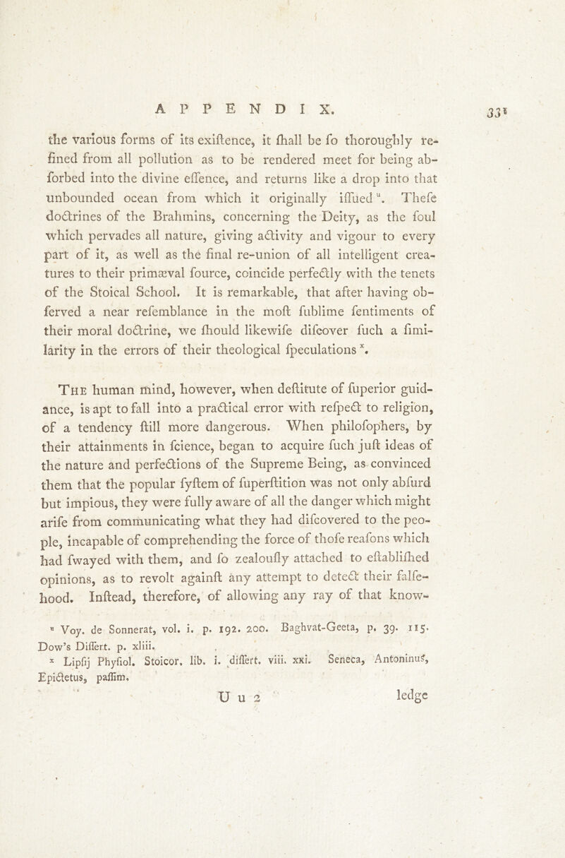 33* I the various forms of its exiftence, it fhall be fo thoroughly re- fined from all pollution as to be rendered meet for being ab- forbed into the divine effence, and returns like a drop into that unbounded ocean from which it originally iffuedu. Thefe doctrines of the Brahmins, concerning the Deity, as the foul which pervades all nature, giving activity and vigour to every part of it, as well as the final re-union of all intelligent crea- tures to their primaeval fource, coincide perfectly with the tenets of the Stoical School, It is remarkable, that after having ob- ferved a near refemblance in the mo ft fublime fentiments of their moral doftrine, we fhould likewife difcover fuch a fimi- larity in the errors of their theological fpeculations x. / The human mind, however, when deftitute of fuperior guid- ance, is apt to fall into a practical error with refpedf to religion, of a tendency ftill more dangerous. When philofophers, by their attainments in fcience, began to acquire fuch juft ideas of the nature and perfe&ions of the Supreme Being, as convinced them that the popular fyftem of fuperftition was not only abfurd but impious, they were fully aware of all the danger which might arife from communicating what they had difcovered to the peo- ple, incapable of comprehending the force of thofe reafons which had fwayed with them, and fo zealoully attached to eftablilhed opinions, as to revolt againft any attempt to detefi: their falfe- hood. Inftead, therefore, of allowing any ray of that know- 11 Voy. de Sonnerat, vol. i. p. 192. 200. Baghvat-Geeta, p, 39. 115* Dow’s Diflert. p. xliii. x Lipflj Phyfiol. Stoicor, lib, i. diflert. viiL xxi. Seneca, Antoninus, Epi&etus, paflim, U u 2 ledge