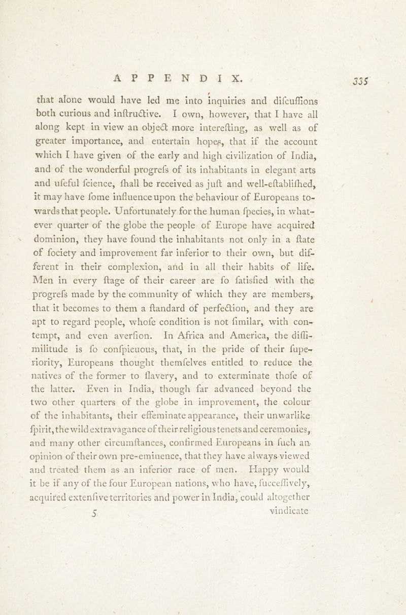 that alone would have led me into inquiries and difcufiions both curious and inftruCtive. I own, however, that I have all along kept in view an object more interefting, as well as of greater importance, and entertain hopes, that if the account which I have given of the early and high civilization of India, and of the wonderful progrefs of its inhabitants in elegant arts and ufeful fcience, fhall be received as juft and well-eftablifhed, it may have fome influence upon the behaviour of Europeans to- wards that people. Unfortunately for the human fpecies, in what- ever quarter of the globe the people of Europe have acquired dominion, they have found the inhabitants not only in a ftate of fociety and improvement far inferior to their own, but dif- ferent in their complexion, and in all their habits of life. \ Men in every ftage of their career are fo fatisfied with the progrefs made by the community of which they are members, that it becomes to them a ftandard of perfection, and they are apt to regard people, whofe condition is not fimilar, with con- tempt, and even averfion. In Africa and America, the diffi- militude is fo confpicuous, that, in the pride of their fupe~ riority, Europeans thought themfelves entitled to reduce the natives of the former to flavery, and to exterminate thofe of the latter. Even in India, though far advanced beyond the two other quarters of the globe in improvement, the colour of the inhabitants, their effeminate appearance, their unwarlike fpirit, the wild extravagance of their reli gious tenets and ceremonies, and many other circumftances, confirmed Europeans in Inch an opinion of their own pre-eminence, that they have always viewed and treated them as an inferior race of men. Happy would it he if any of the four European nations, who have, fucceffively, acquired extenfive territories and power in India, could altogether c vindicate N i