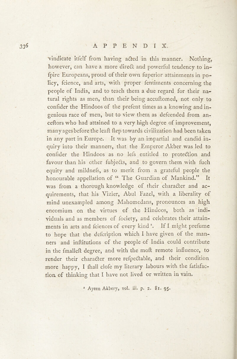 Vindicate itfelf from having aCted in this manner. Nothing, however* can have a more direct and powerful tendency to in- fpire Europeans, proud of their own fuperior attainments in po- licy, fcience, and arts, with proper fentiments concerning the people of India, and to teach them a due regard for their na- tural rights as men, than their being accuflomed, not only to confider the Hindoos of the prefent times as a knowing and in- genious race of men, but to view them as defcended from an- ceftors who had attained to a very high degree of improvement, many ages before the leaft Hep towards civilization had been taken in any part in Europe. It was by an impartial and candid in- quiry into their manners, that the Emperor Akber was led to confider the Hindoos as no lefs entitled to protection and favour than his other fubjeCts, and to govern them with fuch equity and mildnefs, as to merit from a grateful people the honourable appellation of “ The Guardian of Mankind.” It was from a thorough knowledge of their character and ac- quirements, that his Vizier, Abul Fazel, with a liberality of mind unexampled among Mahomedans, pronounces an high encomium on the virtues of the Hindoos, both as indi- viduals and as members of fociety, and celebrates their attain- ments in arts and faiences of every kind a. If I might prefume to hope that the defcription which I have given of the man- ners and inftitutions of the people of India could contribute in the fmalleft degree, and with the mo ft remote influence, to render their character more refpeCtable, and their condition more happy, I fhall clofe my literary labours with the fatisfac- tioa of thinking that I have not lived or written in vain.