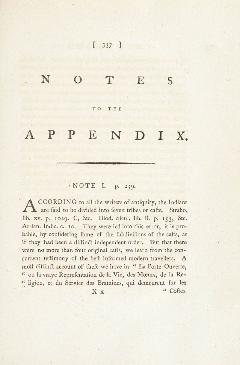 .NOTES TO THE / APPENDIX. -NOTE I. P. 259» ACCORDING to all the writers of antiquity, the Indians are faid to be divided into feven tribes or cads. Strabo, lib. xv. p* 1029. C, &c. Diod. Sicul. lib. IL p. 153, &c. Arrian. Indie, c. 10. They were led into this error, it is pro- bable, by confidering fome of the fubdivifions of the calls, as if they had been a didindt independent order. But that there were no more than four original calls, we learn from the con~ current tellimony of the bed informed modern travellers. A mod didin£t account of thefe we have in u La Porte Ouverte, €i ou la vraye Reprefentation de la Vie, des Moeurs, de la Re«* €i ligion, et du Service des Bramines, qui demeurent fur les X x ' a Codes