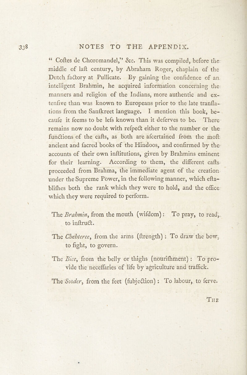 “ Coffes de Choromandel,,, &c. This was compiled, before the middle of laft century, by Abraham Roger, chaplain of the Dutch factory at Pullicate. By gaining the confidence of an intelligent Brahmin, he acquired information concerning the? manners and religion of the Indians, more authentic and ex« tenfive than was known to Europeans prior to the late tranfla-- tions from the Sanfkreet language. I mention this book, be- caufe it feems to be lefs known than it deferves to be. There * remains now no doubt with refpedt either to the number or the functions of the cafts, as both are afcertained from the moft ancient and facred books of the Hindoos, and confirmed by the accounts of their own inftitutions, given by Brahmins eminent for their learning. According to them, the different caffs proceeded from Brahma, the immediate agent of the creation under the Supreme Power, in the following manner, which efta- blifhes both the rank which they were to hold, and the office which they were required to perform. The Brahmin, from the mouth (wifdom): To pray, to read,, to inftrudt. The Chehteree, from the arms (flrength) ; To draw the bow3 to fight, to govern. The Bice, from the belly or thighs (nourifhment) : To pro- vide the neceffaries of life by agriculture and traffick. The Sooder, from the feet (fubje£tion) ; To labour, to ferve. The