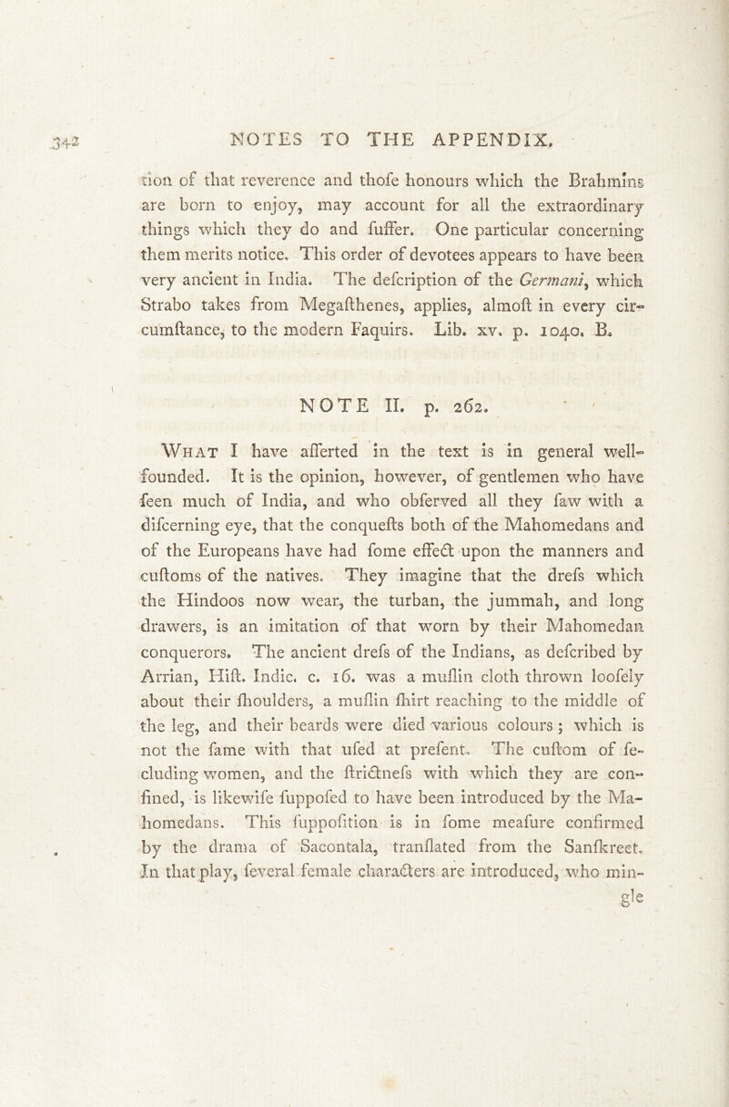 cion of that reverence and thofe honours which the Brahmins are born to enjoy, may account for all the extraordinary things which they do and buffer. One particular concerning them merits notice. This order of devotees appears to have been very ancient in India. The defcription of the Germani, which Strabo takes from Megafthenes, applies, almoft in every cir- cumftance, to the modern Faquirs. Lib. xv, p. 1040, B* NOTE II. p. 262. * ' What I have afferted in the text is in general well- founded. It is the opinion, however, of gentlemen who have feen much of India, and who obferved all they faw with a difcerning eye, that the conquefts both of the Mahomedans and of the Europeans have had fome effect upon the manners and euftoms of the natives. They imagine that the drefs which the Hindoos now wear, the turban, the jummah, and long drawers, is an imitation of that worn by their Mahomedan conquerors. The ancient drefs of the Indians, as defcribed by Arrian, Hilt. Indie, c. 16. was a muflin cloth thrown loofeiy about their fhoulders, a muflin fhirt reaching to the middle of the leg, and their beards were died various colours ; which is not the fame with that ufed at prefent. The coftom of fe~ eluding women, and the ftridtnefs with which they are con- fined, is likewife luppofed to have been introduced by the Ma- homedans. This fuppofition is in fome meafure confirmed by the drama of Sacontala, tranflated from the Sanfkreet In that play, feveral female characters are introduced, who min- er] p