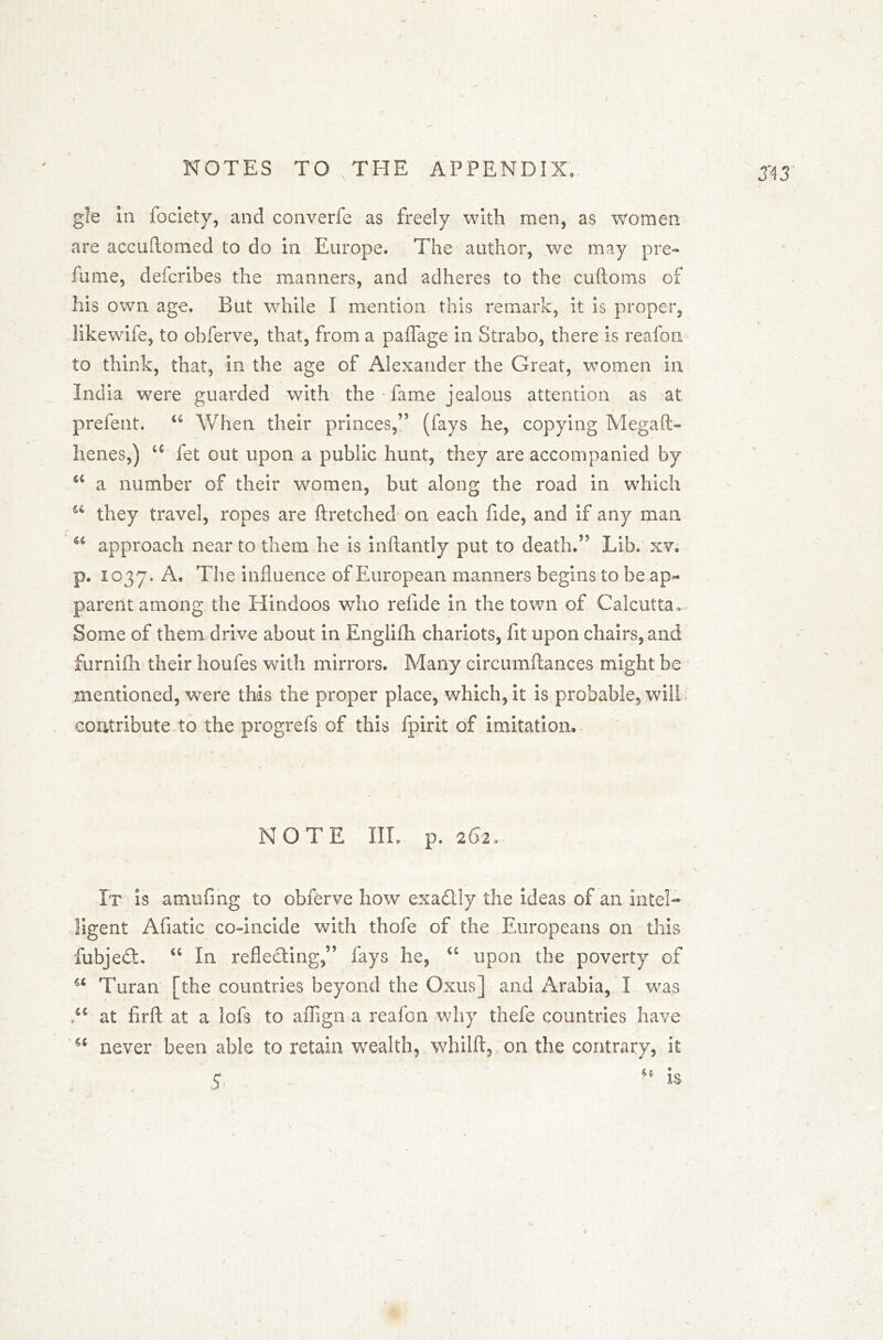 ) / gle in fociety, and converfe as freely with men, as women are accuftomed to do in Europe. The author, we may pre- fume, defcribes the manners, and adheres to the cuftoms of his own age. But while I mention this remark, it is proper, likewife, to obferve, that, from a paflage in Strabo, there is reafon to think, that, in the age of Alexander the Great, women in India were guarded with the • fame jealous attention as at preient. u When their princes,” (fays he, copying Megaft- henes,) a fet out upon a public hunt, they are accompanied by a a number of their women, but along the road in which u they travel, ropes are ftretched on each fide, and if any man M approach near to them he is inflantly put to death.” Lib. xv, p. 1037. A. The influence of European manners begins to be ap- parent among the Hindoos who refide in the town of Calcutta. Some of them drive about in Englifh chariots, fit upon chairs, and furnifh their houfes with mirrors. Many circumftances might be mentioned, were this the proper place, which, it is probable, will contribute to the progrefs of this fpirit of imitation. NOTE III, p. 262., It is amufing to obferve how exactly the ideas of an Intel- ligent Afiatic co-incide with thofe of the Europeans on this fubjedt. “ In reflecting,” fays he, u upon the poverty of Turan [the countries beyond the Oxus] and Arabia, I was u at firft at a lofs to aflign a reafon why thefe countries have 5C never been able to retain wealth, whilft, on the contrary, it 3*43