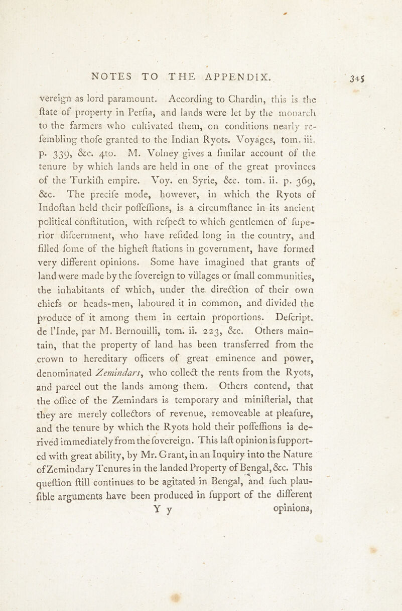 vereign as lord paramount. According to Chardin, this is the Rate of property in Perfia, and lands were let by the monarch to the farmers who cultivated them, on conditions nearly re~ fembling thofe granted to the Indian Ryots. Voyages, tom. iii. p. 339, &c. 4to. M. Volney gives a fimilar account of the tenure by which lands are held in one of the great provinces of the Turkifh empire. Voy. en Syrie, &c. tom. ii. p. 369, &c. The precife mode, however, in which the Ryots of IndoRan held their poffeffions, is a circumRance in its ancient political conRitution, with refpedl to which gentlemen of fupe- rior difcernment, who have refided long in the country, and filled fome of the higheft Rations in government, have formed very different opinions. Some have imagined that grants of land were made by the fovereign to villages or fmall communities, the inhabitants of which, under the direction of their own chiefs or heads-men, laboured it in common, and divided the produce of it among them in certain proportions. Defcript. de l’lnde, par M. Bernouilli, tom. ii. 223, &c. Others main- tain, that the property of land has been transferred from the crown to hereditary officers of great eminence and power, denominated Zemindars, who collect the rents from the Ryots, and parcel out the lands among them. Others contend, that the office of the Zemindars is temporary and miniRerial, that they are merely colle&ors of revenue, removeable at pleafure, and the tenure by which the Ryots hold their poffeffions is de- rived immediately from the fovereign. This laft opinion is fupport- ed with great ability, by Mr. Grant, in an Inquiry into the Nature ofZemindary Tenures in the landed Property of Bengal, &c. This queftion ftill continues to be agitated in Bengal, and fuch plan- fible arguments have been produced in lupport of the different Y y opinions,