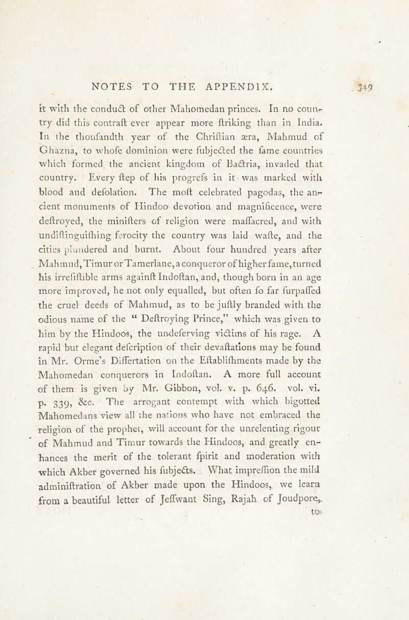 it with the condud of other Mahomedan princes. In no coun- try did this contraft ever appear more linking than in India. In the thoufandth year of the Chriftian sera, Mahmud of Ghazna, to whofe dominion were fubjeded the fame countries which formed the ancient kingdom of Radria, invaded that country. Every ftep of his progrefs in it • was marked with blood and defolation. The moft celebrated pagodas, the an-- cient monuments of Hindoo devotion and magnificence, vrere deftroyed, the minifters of religion were maffacred, and with undiftinguifhing ferocity the country was laid wade, and the cities plundered and burnt. About four hundred years after Mahmud, Timur or Tamerlane, a conqueror of higher fame, turned his irrefiftible arms againft Indoftan, and, though born in an age more improved, he not only equalled, but often fo far furpafled the cruel deeds of Mahmud, as to be juftly branded with the odious name of the u Deftroying Prince,” which was given to « him by the Hindoos, the undeferving vidims of his rage. A rapid but elegant defcription of their devaluations may be found in Mr. Orme's Diflertation on the Eftablilhments made by the Mahomedan conquerors in Indoftan. A more full account of them is given by Mr. Gibbon, vol. v. p. 646. voh vi. p. 33q, &c> The arrogant contempt with which bigotted Mahomedans view all the nations who have not embraced the religion of the prophet, will account for the unrelenting rigour of Mahmud and Timur towards the Hindoos, and greatly en- hances the merit of the tolerant fpirit and moderation with which Akber governed his fubjeds. What impreffion the mild adminiftration of Akber made upon the Hindoos, we learn from a beautiful letter of Jeffwant Sing, Rajah of Joudpore*