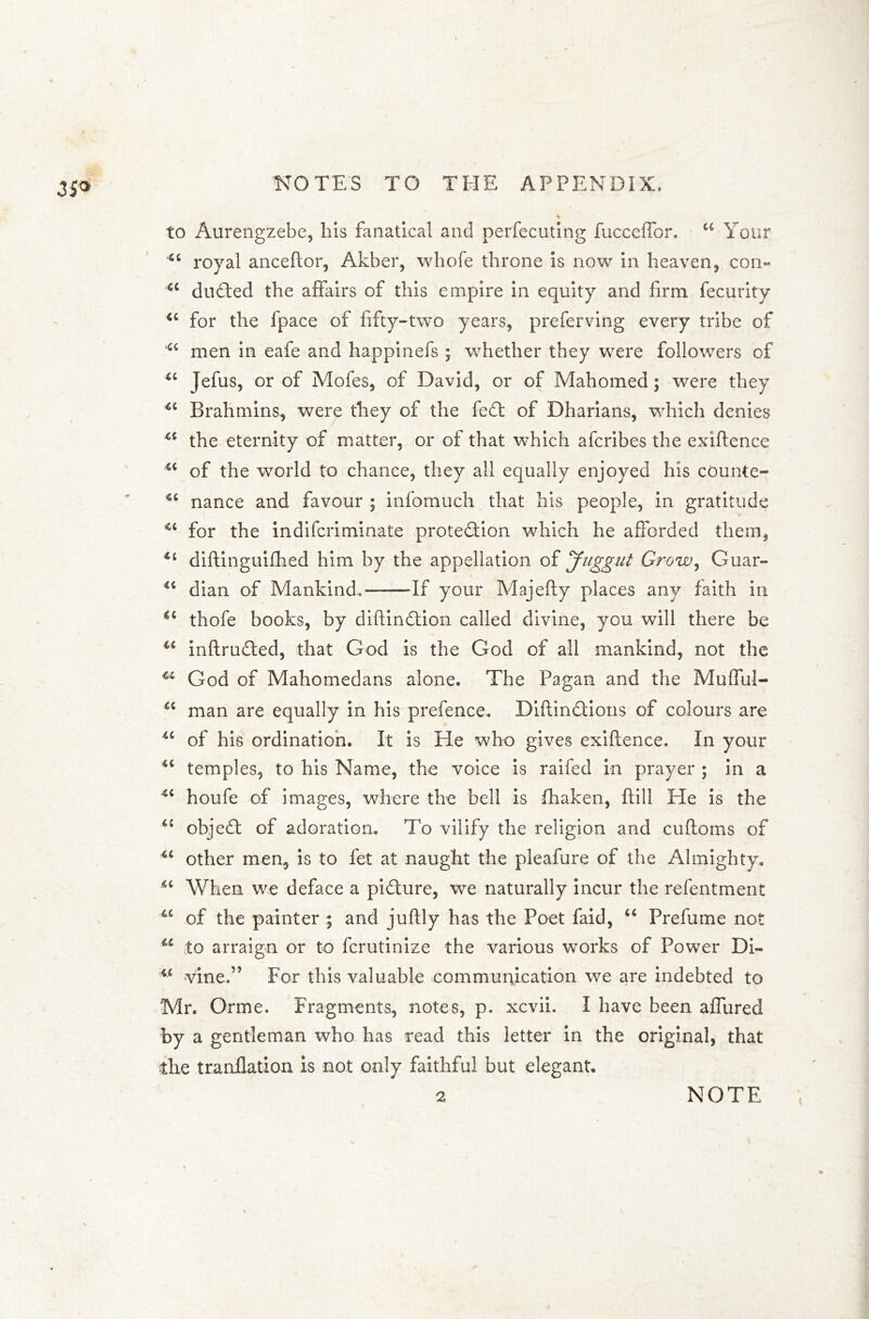 3S® to Aurengzebe, liis fanatical and perfecuting fucceffor. u Your Ci royal anceftor, Akber, whofe throne is now in heaven, con- u dudied the affairs of this empire in equity and firm fecurity <c for the fpace of fifty-two years, preferving every tribe of u men in eafe and happinefs ; whether they were followers of “ Jefus, or of Mofes, of David, or of Mahomed; were they 4C Brahmins, were they of the fed of Dharians, which denies u the eternity of matter, or of that which afcribes the exiftence u of the world to chance, they all equally enjoyed his counte- 4C nance and favour ; infomuch that his people, in gratitude <c for the indifcriminate protedion which he afforded them, 4t diftinguifhed him by the appellation of Juggul Grow, Guar- ' -\ .*: <c dian of Mankind. If your Majefly places any faith in €< thofe books, by diftindion called divine, you will there be u inftruded, that God is the God of all mankind, not the God of Mahomedans alone. The Pagan and the Mufful- u man are equally in his prefence. Diftindions of colours are iC of his ordination. It is He who gives exiftence. In your 4C temples, to his Name, the voice is raifed in prayer ; in a 4C houfe of images, where the bell is fhaken, ftill He is the “ objed of adoration. To vilify the religion and cuftoms of u other men, is to fet at naught the pleafure of the Almighty. “ When we deface a pidure, we naturally incur the refentment u of the painter ; and juftly has the Poet faid, “ Prefume not u to arraign or to fcrutinize the various works of Power Di- u vine.” For this valuable communication we are indebted to Mr. Orme. Fragments, notes, p. xcvii. I have been affured by a gentleman who has read this letter in the original, that the tranflation is not only faithful but elegant. 2 NOTE
