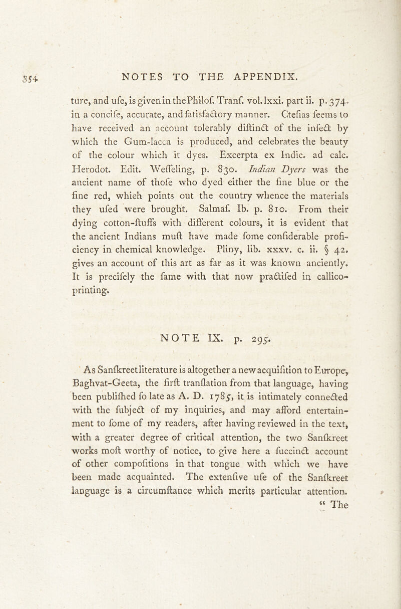 354- ture, and ufe, Is given in thePhilof. Tranf. vol.lxxi. part ii. p« 374- in a concife, accurate, and fatisfadory manner. Ctefias feeins to have received an account tolerably diftind of the infed by which the Gum-Iacca is produced, and celebrates the beauty of the colour which it dyes. Excerpta ex Indie, ad calc. Herodot. Edit. Weffeling, p. 830. Indian Dyers was the ancient name of thofe who dyed either the line blue or the fine red, which points out the country whence the materials they ufed were brought. Salmaf. Ib. p. 810. From their dying cotton-lluffs with different colours, it is evident that the ancient Indians muff have made fome considerable profi- ciency in chemical knowledge. Pliny, lib. xxxv. c. ii. § 42. gives an account of this art as far as it was known anciently. It is precifely the fame with that now pradiied in callico- printing. NOTE IX. p. 295. \ As Sanfkreet literature is altogether a newacquifition to Europe, Baghvat-Geeta, the firft tranllation from that language, having been publilhed fo late as A. D. 1785, it is intimately conneded with the fubjed of my inquiries, and may afford entertain- ment to fome of my readers, after having reviewed in the text, with a greater degree of critical attention, the two Sanfkreet works moft worthy of notice, to give here a fuccind account of other compofitions in that tongue with which we have been made acquainted. The extenfive ufe of the Sanfkreet language is a circumftance which merits particular attention. “ The