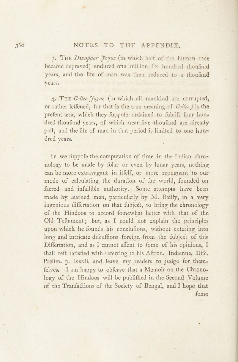 3. The Dwapaar Jogue (in which half of the human race became depraved) endured one million fix hundred ihoufand years, and the life of man was then reduced to a thoufand years, 4. The Coliee Jogue (in which all mankind are corrupted, or rather leflened, for that is the true meaning of Coliee) is the prefent asra, which they fuppofe ordained to fubfift four hun- dred thoufand years, of which near five thoufand are already part, and the life of man in that period is limited to one hun- dred years. If we fuppofe the computation of time in the Indian chro- nology to be made by folar or even by lunar years, nothing can be more extravagant in itfelf, or more repugnant to our mode of calculating the duration of the world, founded on facred and infallible authority. Some attempts have been made by learned men, particularly by M. Bailly, in a very ingenious diflertation on that fubjetft, to bring the chronology of the Hindoos to accord fo me what better with that of the Old Teftament; but, as I could not explain the principles upon which he founds his conclufions, without entering into long and intricate difcuflions foreign from the fubjecl of this Diflertation, and as I cannot aflent to fome of his opinions, I fiiall reft fatisfied with referring to his Aftron. Indienne, Dife* Prelim, p. Ixxvii. and leave my readers to judge for them** felves. I am happy to obferve that a Memoir on the Chrono- logy of the Hindoos will be pubiifhed in the Second Volume of the Tranfactions of the Society of Bengal, and I hope that fome