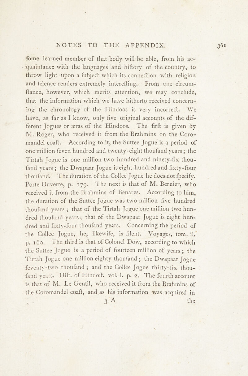 fome learned member of that body will be able, from his ac- quaintance with the languages and hiftory of the country, to throw light upon a fubjedt which its connection with religion and fcience renders extremely interefting. From one circum- fiance, however, which merits attention, we may conclude, that the information which we have hitherto received concern- ing the chronology of the Hindoos is very incorreCt. We have, as far as I know, only five original accounts of the dif- ferent Jogues or sras of the Hindoos. The firft is given by M. Roger, who received it from the Brahmins on the Coro- mandel coaft. According to it, the Suttee Jogue is a period of one million feven hundred and twenty-eight thoufand years ; the Tirtah Jogue is one million two hundred and ninety-fix thou- fand years ; the Dwapaar Jogue is eight hundred and fixty-four thoufand. The duration of the Collee Jogue he does not fpecify. Porte Ouverte, p. 179. The next is that of M. Bernier, who received it from the Brahmins of Benares. According to him, the duration of the Suttee Jogue was two million five hundred thoufand years ; that of the Tirtah Jogue one million two hun- dred thoufand years; that of the Dwapaar Jogue is eight hun- dred and fixty-four thoufand years. Concerning the period of the Collee Jogue, he, likewife, is filent. Voyages, tom. ii« p. 160. The third is that of Colonel Dow, according to which the Suttee Jogue is a period of fourteen million cf years ; the Tirtah Jogue one million eighty thoufand ; the Dwapaar Jogue feventy-two thoufand ; and the Collee Jogue thirty-fix thou- fand years. Hilt, of Hindoft. vol. i. p. 2. The fourth account is that of M. Le Gentil, who received it from the Brahmins of the Coromandel coaft, and as his information was acquired in 3 A the