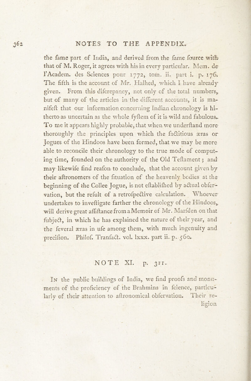 the fame part of India, and derived from the fame Source with that of M. Roger, it agrees with his in every particular. Mem. de l’Academ. des Sciences pour 1772, tom. ii. part i. p,. 176, The fifth is the account of Mr. XTalhed, which I have already given. From this discrepancy, not only of the total numbers, but of many of the articles in the dliferent accounts, it is ma- nifefl that our information concerning Indian chronology is hi- therto as uncertain as the whole fyftem of it is wild and fabulous*. To me it appears highly probable, that when we underhand more thoroughly the principles upon which the factitious aeras or Jogues of the Hindoos have been formed, that we may be more able to reconcile their chronology to the true mode of comput- ing time, founded on the authority of the Old Teftament; and may likewife find reafon to conclude, that the account given by their aftronomers of the fituation of the heavenly bodies at the beginning of the Collee Jogue, is not eftablilhed by aChial obser- vation, but the refult of a retrofpe&ive calculation. Whoever undertakes to inveftigate farther the chronology of the Hindoos,, will derive great affiftance from a Memoir of Mr. Marfden on that fubjed:, in which he has explained the nature of their year, and the Several seras in ufe among them, with much ingenuity and precifion. Philof. TranfaCh vol. lxxx. part ii.. p. 560* NOTE XL p. 311* •/ In the public buildings of India, we find proofs and monu- ments of the proficiency of the Brahmins in Science, particu- larly of their attention to aftronomical observation. Their re- ligion