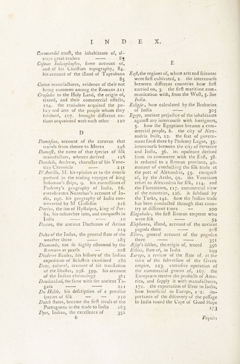 Coromandel coaft, the inhabitants of, al- ways great traders 8, Cojinas Indicopleujles, fome account of, and of his Chriftian topography, 84. his account of the ifland of Taprobana 85 Cotton manufactures, evidence of their not being common among the Romans 211 Crufades to the Holy Land, the origin of, traced, and their commercial effects, 104. the crufaders acquired the po- licy and arts of the people whom they fubdued, 107. brought different na- tions acquainted with each other 120 D Damafcus, account of the caravan that travels from thence to Mecca 246 Damajk, the name of that fpecies of filk manufacture, whence derived 126 Dandulo, Andrew, character of his Vene- tian Chronicle 2^1 D' Amiille, M. his opinion as to the courfe purfued in the trading voyages of king Solomon’s fbips, 9. his corrections of Ptolemy’s geography of India, 66. corroborates Nearchus’s account of In- dia, 190. his geography of India con- troverted by M. Goffellin 216 Darius, the fon of rlyftafpes, king of Per- fia, his refearches into, and conquefts in India JO Deccan, the ancient Dachanos of Arrian 219 Delta of the Indus, the general Hate of the weather there — 185 Diamonds, not fo highly efleemed by the Romans as pearls — 208 Diodorus Siculus, .his hiftorvof the Indian expedition of Sefoftris examined 180 Dow, colonel, account of his tranflation of the Shatter, 298. 359. his account of the Indian chronology 361 Dowlatabad, the fame with the ancient Ta- gara —— 211 Du Halde, his defcription of a peculiar fpecies of filk — *— 210 Dutch ftates, became the fir ft rivals of the Portugueze in the trade to India 163 Dyes, Indian, the excellence of 352 6 Eafti the regions of, where arts and fciences were firft cultivated, 2. the intercourfe between different countries how firft: carried on, 3. the firft maritime com- munication with, from the Weft, 5. See India. jEclipfes) how calculated by the Brahmins of India 305 Egypt, ancient prejudice of the inhabitants againft any intercourfe with foreigners, 5. how the Egyptians became a com- mercial people, 6. the city of Alex- andria built, 12. the feat of govern- ment fixed there by Ptolemy Lagus, 35. intercourfe between the city of Berenice and India, 36. its opulence derived from its commerce with the Eatt, 38. is reduced to a Roman province, 40. manner of conducting the filk trade at the port of Alexandria, 55, conqueft of, by the Arabs, 92. the Venetians refort to Alexandria for filk, 114. and the Florentines, 117. commercial view of the countries, 126. is fubdued by the Turks, 142. how the Indian trade has been conducted through that coun- try at different times — 200 Elagabaluf, the firft Roman emperor who wore filk 54 Elephanta, ifiand, account of the ancient pagoda there 278 Ellore, general account of the pagodas there 371 JEfop9s fables, the origin of, traced 356 Ethics, ftate of, in India 299 Europe, a review of the ftate of, at the time of the fubverfion of the Greek empire, 123. extenfive operation of the commercial genius of, 267. the Europeans receive the products of Ame- rica, and fupply it with manufactures, 171. the exportation of filver to India, how beneficial to Europe, 12. im- portance of the difcovery of the paffage to India round the Cape of Good Hope 173 Faquirs