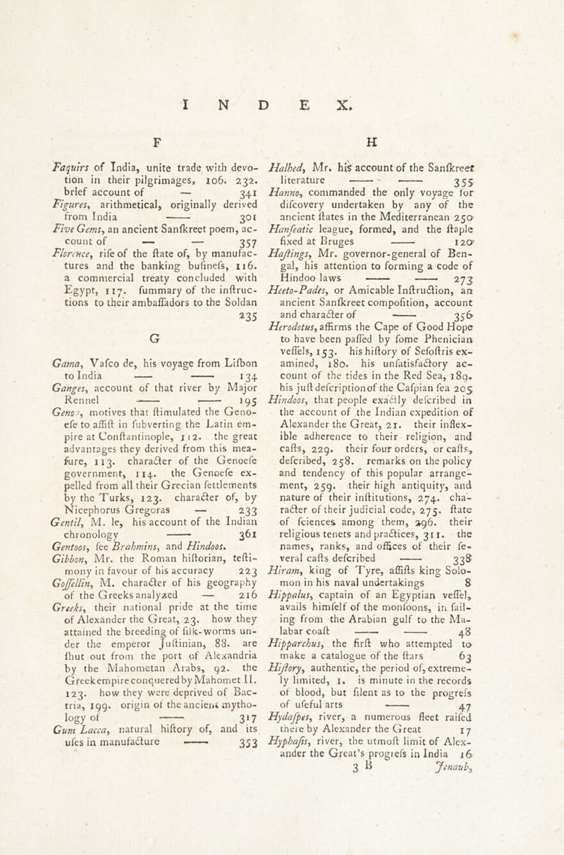 F H Faquirs of India, unite trade with devo- tion in their pilgrimages, 106. 232. brief account of —- 341 Figures, arithmetical, originally derived from India 301 Five Gems, an ancient Sanfkreet poem, ac- count of — — 357 Florence, rife of the ftate of, by manufac- tures and the banking bufinefs, 116. a commercial treaty concluded with Egypt, 117. fummary of the inflec- tions to their ambafladors to the Soldan 235 G Gama, Vafco de, his voyage from Lifbon to India 134 Ganges, account of that river by Major Rennel 195 Genoa, motives that ftimulated the Geno- efe to affift in fubverting the Latin em- pire at Conftantinople, 112. the great advantages they derived from this mea- sure, 113. charadler of the Genoefe government, 114. the Genoefe ex- pelled from all their Grecian fettlements by the Turks, 123. character of, by Nicephorus Gregoras — 233 Gentll, M. le, his account of the Indian chronology 361 Gentoos, fee Brahmins, and Hindoos. Gibbon, Mr. the Roman hiftorian, tefti- mony in favour of his accuracy 223 Gojfellin, M. character of his geography of the Greeks analyzed — 216 Greeks, their national pride at the time of Alexander the Great, 23. how they attained the breeding of filk-worms un- der the emperor Juftinian, 88. are fhut out from the port of Alexandria by the Mahometan Arabs, 92. the Gfeekempire conquered by Mahomet II. 123. how they were deprived of Bac- tria, 199. origin ot the ancient mytho- logy of ” 317 Gum Lacca, natural hiftory of, and its ufes in manufacture 353 Halhed, Mr. his account of the Sanfkreef literature 355 Hanno, commanded the only voyage for difcovery undertaken by any of the ancient Rates in the Mediterranean 250 Hanfeatlc league, formed, and the ftaple fixed at Bruges 12a Hajlings, Mr. governor-general of Ben- gal, his attention to forming a code of Hindoo laws 273 Heeto-Pades, or Amicable Inftrudlion, an ancient Sanfkreet compofition, account and character of 356 Herodotus, affirms the Cape of Good Hope to have been palled by fome Pheniciaa veftels, 153. his hiftory of Sefoftris ex- amined, 180. his unfatisfadfory ac- count of the tides in the Red Sea, 189. his juft defcriptionof the Cafpian fea 205 Hindoos, that people exacfly defcribed in the account of the Indian expedition of Alexander the Great, 21. their inflex- ible adherence to their religion, and calls, 229. their four orders, or calls, described, 258. remarks on the policy and tendency of this popular arrange- ment, 259. their high antiquity, and nature of their inftitutions, 274. cha- racter of their judicial code, 275. ftate of fciences among them, 296. their religious tenets and practices, 311. the names, ranks, and offices of their fe- veral calls defcribed • 33$ Hiram, king of Tyre, affifts king Solo- mon in his naval undertakings 8 Hippalus, captain of an Egyptian veflel, avails himfelf of the monfoons, in fail- ing from the Arabian gulf to the Ma- labar coaft 48 Hipparchus, the firft who attempted to make a catalogue of the liars 63 Hiftory, authentic, the period of, extreme- ly limited, 1, is minute in the records of blood, but filent as to the progrel's of ufeful arts 47 Hydafpes, river, a numerous fleet railed there by Alexander the Great 17 Hyphafis, river, the utmoft limit of Alex- ander the Great’s progrefs in India 16 3 B Jenaubz