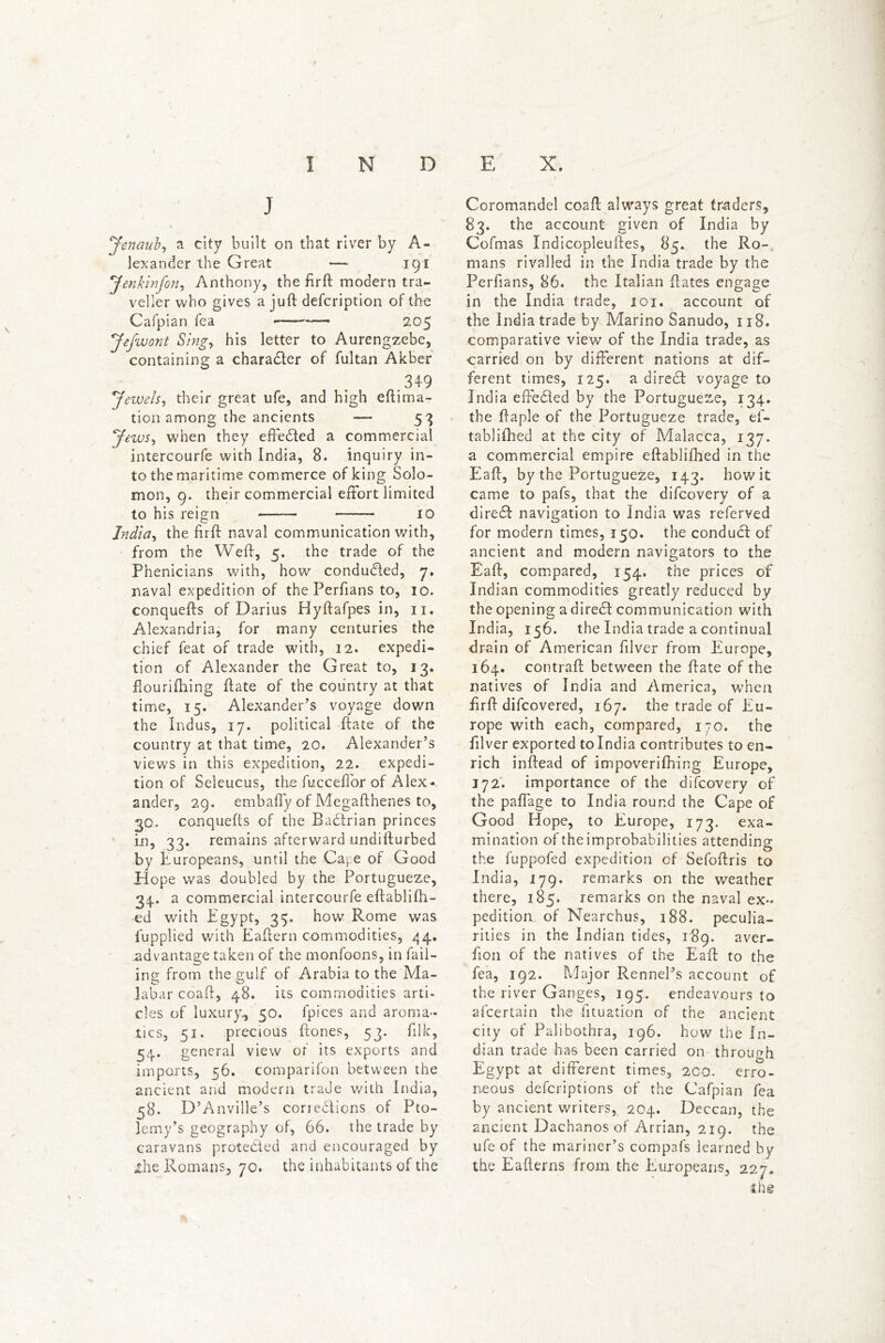 t . ^ - I INDEX. J Jenaub, a city built on that river by A- lexander the Great —- 191 Jenkinfon, Anthony, the fir ft modern tra- veller who gives a juft defcription of the Cafpian fea — 205 Jefwont Sing, his letter to Aurengzebe, containing a charadter of fultan Akber 349 Jewels, their great ufe, and high effirna- tion among the ancients — 53 Jews, when they effected a commercial intercourfe with India, 8. inquiry in- to the maritime commerce of king Solo- mon, 9. their commercial effort limited to his reign ——— 10 India, the firft naval communication with, from the Weft, 5. the trade of the Phenicians with, how conduced, 7. naval expedition of the Perfians to, 10. conquefts of Darius Hyftafpes in, 11. Alexandria, for many centuries the chief feat of trade with, 12. expedi- tion of Alexander the Great to, 13. flourilhing ftate of the country at that time, 15. Alexander’s voyage down the Indus, 17. political ftate of the country at that time, 20. Alexander’s views in this expedition, 22. expedi- tion of Seleucus, the fuccefi'or of Alex- ander, 29. embafly of Megafthenes to, 30. conquefts of the Radtrian princes in, 33. remains afterward undifturbed by Europeans, until the Cape of Good Hope was doubled by the Portugueze, 34.. a commercial intercourfe eftablifh- ed with Egypt, 35. how Rome was luppiied with Eaftern commodities, 44, advantage taken of the monfoons, in fail- ing from the gulf of Arabia to the Ma- labar coaft, 48. its commodities arti- cles of luxury., 50. fpices and aroma- tics, 51. precious ftones, 53. filk, 54. general view of its exports and imports, 56. comparifon between the ancient and modern trade with India, 58. D’Anville’s corredlions of Pto- lemy’s geography of, 66. the trade by caravans protedled and encouraged by ihe Romans, 70. the inhabitants of the Coromandel coaft always great traders, 83. the account given of India by Cofmas Indicopleuftes, 85. the Ro- mans rivalled in the India trade by the Perfians, 86. the Italian ftates engage in the India trade, 101. account of the India trade by Marino Sanudo, 118. comparative view of the India trade, as carried on by different nations at dif- ferent times, 125. a direft voyage to India effedled by the Portugueze, 134. the ftaple of the Portugueze trade, ef- tabliilied at the city of Malacca, 137. a commercial empire eftablifhed in the Eaff, by the Portugueze, 143. how it came to pafs, that the difcovery of a direft navigation to India was referved for modern times, 150. the condudf of ancient and modern navigators to the Eaff, compared, 154. the prices of Indian commodities greatly reduced by the opening a diredl communication with India, 156. the India trade a continual drain of American filver from Europe, 164. contrail: between the ffate of the natives of India and America, when ffrff difcovered, 167. the trade of Eu- rope with each, compared, 170. the filver exported to India contributes to en- rich inftead of impoverifiring Europe, 172. importance of the difcovery of the paflage to India round the Cape of Good Hope, to Europe, 173. exa- mination of the improbabilities attending the fuppofed expedition of Sefoftris to India, 179. remarks on the weather there, 185. remarks on the naval ex- pedition of Nearchus, 188. peculia- rities in the Indian tides, 189. aver- fion of the natives of the Eaff to the fea, 192. Major Rennel’s account of the river Ganges, 195. endeavours to afcertain the fftuation of the ancient city of Palibothra, 196. how the In- dian trade has been carried on through Egypt at different times, 200. erro- neous defcriptions of the Cafpian fea by ancient writers, 204. Deccan, the ancient Dachanos of Arrian, 219. the ufe of the mariner’s compafs learned by the Eafterns from the Europeans, 227. ihe