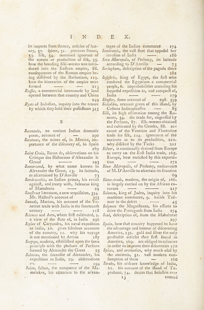 I N D v ' ■ I its imports from thence, articles of lux- ury, 50. fpices, 51. precious flones, 53. filk, 54. remained ignorant of the nature or production of filk, 55, how the breeding filk-worms was intro- duced into the Eaftern empire, 88. confequences of the Roman empire be- ing diffolved by the Barbarians, 119. how the itineraries of the empire were formed —— 213 RuJJia, a commercial intercourfe by land opened between that country and China 249 Ryots of Indoflan, inquiry into the tenure by which they hold their pofTefiions 345 S Sacontala, an ancient Indian dramatic poem, account of — 290 Sacotecas, the mines of, in Mexico, im- portance of the difcovery of, to Spain 169 Saint Croix, Baron de, obfervations on his Critique des Hi-ftoriens d’Alexandre le Grand 193 Samarcand, by what name known to Alexander the Great, 13. its latitude, as afcertained by D’Anville 73 Sandracotbis, an Indian prince, his revolt againft, and treaty with, Seleucus king of Macedonia 29 Sanfkreet literature, anew acquifition, 354. Mr. Halhed’s account of 355 Sanudo, Marino, his account of the Ve- netian trade with India in the fourteenth century —— 118 Sciences and Arts, where firfl cultivated, 2. a view of the ftate of, in India 296 Scylax of Caryandra, his naval expedition to India, 10. gives fabulous accounts of the country, 11. why his voyage is not mentioned by Arrian 187 Seapoys, modern, eflablifhed upon the fame principle with the phalanx of Perfians formed by Alexander the Great 25 Seleucus, the fucceifor of Alexander, his expedition to India, 29. obfervations on 194 Selim, fultan, the conqueror of the Ma- melukes, his attention to the advan- E X. tages of the Indian commerce 174. Semiramis, the vafi fleet that oppofed her invafion of India — 186 Sera Metropolis, of Ptolemy, its latitude according to D’Anville — 73 Seringham, defcription of the pagoda there 282 Sefojlris, king of Egypt, the firfl who rendered the Egyptians a commercial people, 6. improbabilities attending his fuppofed expedition to, and conqueft of, India ——— —— 179 Shafter, fome account of 298. 359 Sielediba, account given of this ifiand, by Cofmas Xndicopleuftes -— 85 Silky its high eflimation among the Ro- mans, 54. the trade for, engroffed by the Perfians, 87. filk-worms obtained and cultivated by the Greeks, 88. ac- count of the Venetian and Florentine trade for filk, 114. ignorance of the ancients as to its production, 210* why difiiked by the Turks 211 Silver, is continually drained from Europe to carry on the ifaft India trade, 165, Europe, how enriched by this exporta- tion t —— 172 jSince Metropolis, of Ptolemy, endeavours of M. D’Anville to afcertain its fituation 69 Slave-trade, modern, the origin of, 166. is largely carried on by the African ca- ravans 217 Solomon, king of Judea, inquiry into his maritime commerce, 9. builds Tad- mor in the defert 45 Solyman the Magnificent, his efforts to drive the Portuguefe from India 174. Soul, defcription of, from the Mahabarac 297 Spain, how that country happened to have the advantage and honour of difcovering America, 132. gold and filver the only profitable articles they firfi: found in America, 169. are obliged to colonize in order to improve their difcoveries 170 Spices, and aromatics, why much ufed by the ancients, 51. vaft modern con- fumption of them — 160 Strabo, his obfcure knowledge of India, 61. his account of the ifiand of Ta- probane, 74, denies that Sefoftris ever 13 entered /