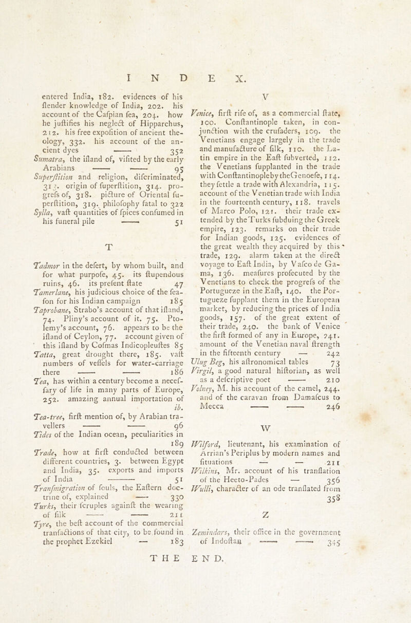 * entered India, 182. evidences of his /lender knowledge of India, 202. his account of the Cafpian fea, 204. how he juftifies his negleCt of Hipparchus, 212. his free expofition of ancient the- ology, 332. his account of the an- cient dyes ' 352 Sumatra, the ifland of, vifited by the early Arabians 95 Superjlition and religion, difcriminated, 313. origin of fuperftition, 314. pro- grefs of, 318. picture of Oriental fu- perftition, 319. philofophy fatal to 322 Sylla, vaft quantities of fpices confumed in his funeral pile ——> 51 T % Tadmor in the defert, by whom built, and for what purpofe, 45. its ftupendous ruins, 46. its prefent ftate 47 ‘Tamerlane, his judicious choice of the fea- fon for his Indian campaign 185 Taprobane, Strabo’s account of that ifland, 74. Pliny’s account of it. 75. Pto- lemy’s account, 76. appears to be the ifland of Ceylon, 77. account given of ’ this ifland by Cofmas Indicopleuftes 85 Tatta, great drought there, 185. valt numbers of vefTels for water-carriage there —— 186 Tea, has within a century become a necef- fary of life in many parts of Europe, 252. amazing annual importation of ib. Tea-tree, firft: mention of, by Arabian tra- vellers 96 Tides of the Indian ocean, peculiarities in 189 Trade, how at firft conduced between different countries, 3. between Egypt and India, 35. exports and imports of India 51 Tranfmigration of fouls, the Eaftern doc- trine of, explained -—* 330 Turks, their fcruples againft the wearing of filk — 21 £ Tyre, the beft account of the commercial tranfa&ions of that city, to be found in the prophet Ezekiel — 183 V / % Venice, firft rife of, as a commercial ftate, 300. Conftantinople taken, in con- junction with the crufaders, 1C9. the Venetians engage largely in the trade and manufadture of filk, no. the La- tin empire in the Eaft fubverted, 112. the Venetians fupplanted in the trade with Conftantinopleby theGenoefe, 114. they fettle a trade with Alexandria, 1 15. account of the Venetian trade with India in the fourteenth century, 118. travels of Marco Polo, 121. their trade ex- tended by the Turks fubduingtne Greek empire, 123. remarks on their trade for Indian goods, 125. evidences of the great wealth they acquired by this ' trade, 129. alarm taken at the direCI: voyage to Eaft India, by Vafco de Ga- ma, 136. meafures profecuted by the Venetians to check the progrefs of the Portugueze in the Eaft, 140. the Por- tugueze fupplant them in the European market, by reducing the prices of India goods, 357. of the great extent of their trade, 240. the bank of Venice the firft formed of any in Europe, ?4.r, amount of the Venetian naval ftrength. in the fifteenth century — 242 Ulug Beg, his aftronomical tables 73 Virgil, a good natural hiftorian, as well as a defcriptive poet 210 Volney, M. his account of the camel, 244. and of the caravan from Damafcus to Mecca 246 W Wilford, lieutenant, his examination of Arrian’s Periplus by modern names and fttuations 211 TVilkins, Mr. account of his tranilation of the Heeto-Pades — 356 TVulli, charaCIer of an ode tranHated from 358 z Zemindars, their oiftce in the government of Indoftas 345 THE E N D.