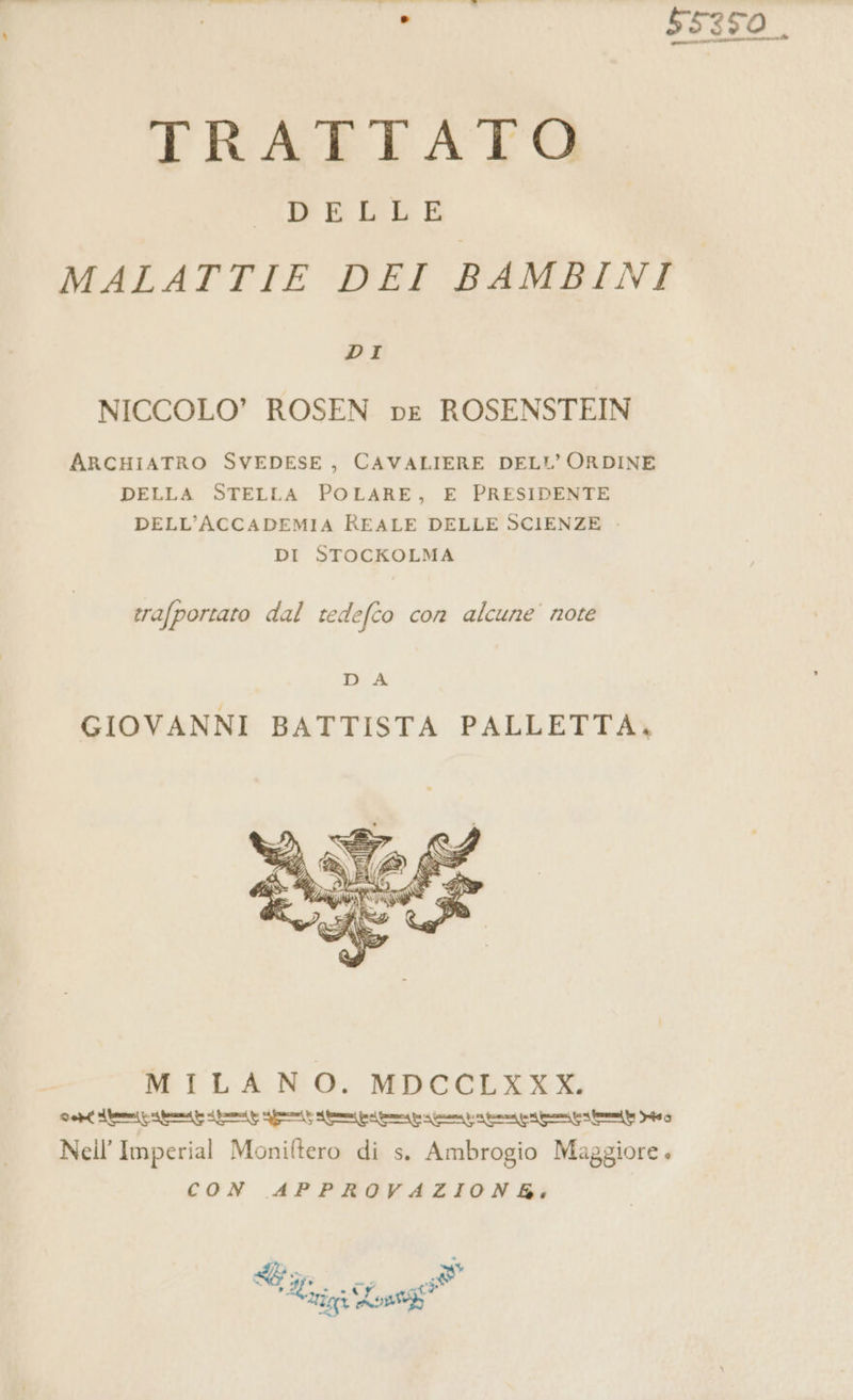 Lu 55350. TRATTATO PERLE MALATTIE DEI BAMBINI DI NICCOLO’ ROSEN pe ROSENSTEIN ARCHIATRO SVEDESE, CAVALIERE DELL'ORDINE DELLA STELLA POLARE, E PRESIDENTE DELL'ACCADEMIA REALE DELLE SCIENZE . DI STOCKOLMA trafportato dal tedefco con alcune’ note b A GIOVANNI BATTISTA PALLETTA, MILANO. MDCCLXXX. Gel temi prin ir p ripone prepara premi prin mie Db Nell Imperial Moniftero di s. Ambrogio Maggiore . CON APPROVAZION bi: (% % ti. cd 3 Serri Lost