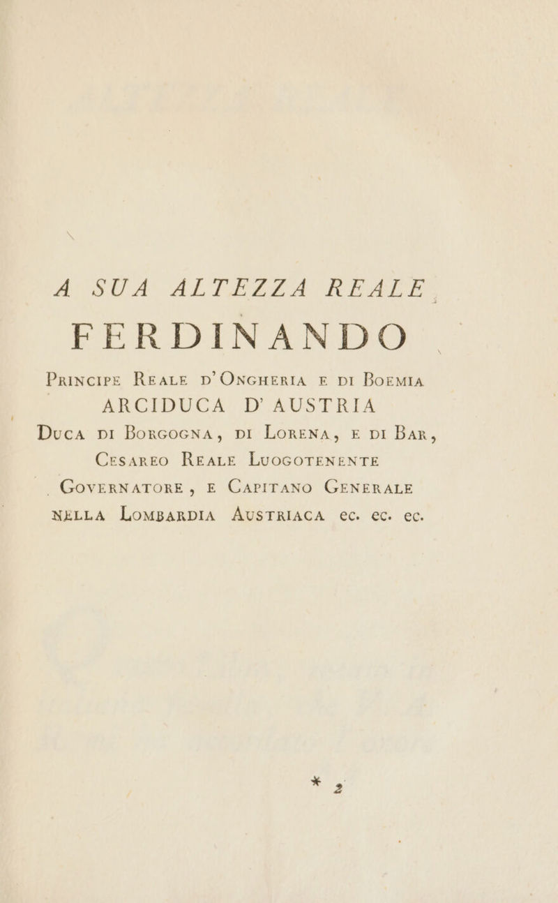 id STA ALTEZZA READ FERDINANDO Principe REALE D'ONGHERIA E DI BoEMIA ARCIDUCA D'AUSTRIA Duca pi Borcocna, pi LorENA, E DI BAR, Cesareo REALE LuocoTENENTE |. GovERNATORE, E CAPITANO GENERALE NELLA LOMBARDIA AUSTRIACA ec. ec. ec.