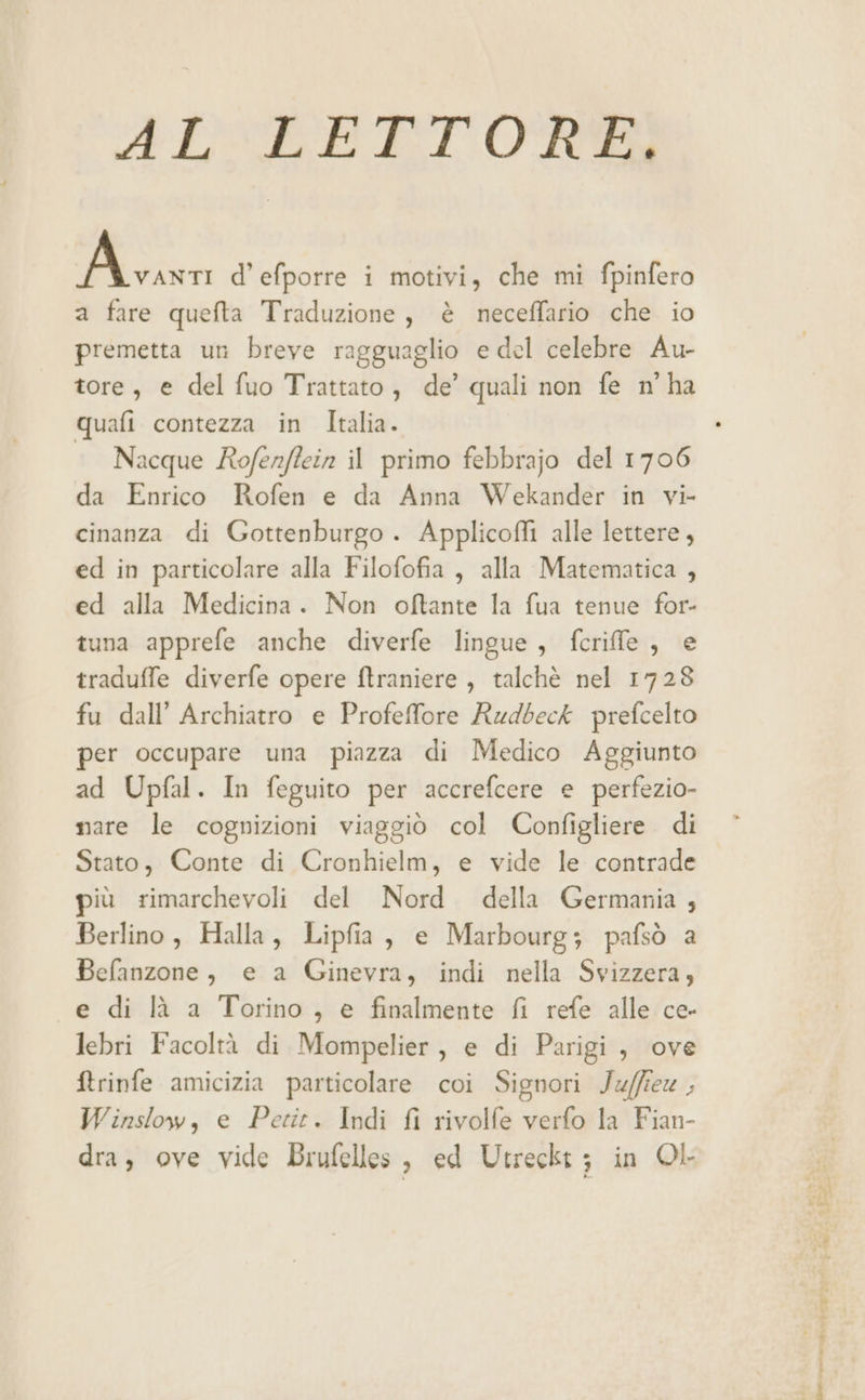 ALLETTORE Mi d’efporre i motivi, che mi fpinfero a fare quefta Traduzione, è neceffario che io premetta un breve ragguaglio e del celebre Au- tore, e del fuo Trattato, de’ quali non fe n° ha quafi contezza in Italia. Nacque Rofenflein il primo febbrajo del 1706 da Enrico Rofen e da Anna Wekander in vi- cinanza di Gottenburgo . Applicofli alle lettere, ed in particolare alla Filofofia , alla Matematica , ed alla Medicina. Non oftante la fua tenue for- tuna apprefe anche diverfe lingue, fcrille , e traduffe diverfe opere ftraniere , talchè nel 1728 fu dall’ Archiatro e Profefore Rudbeck prefcelto per occupare una piazza di Medico Aggiunto ad Upfal. In feguito per accrefcere e perfezio- nare le cognizioni viaggiò col Configliere di Stato, Conte di Cronhielm, e vide le contrade più rimarchevoli del Nord della Germania , Berlino, Halla, Lipfia, e Marbourg; pafsò a Befanzone, e a Ginevra, indi nella Svizzera, e di là a Torino, e finalmente fi refe alle ce- lebri Facoltà di Mompelier, e di Parigi, ove ftrinfe amicizia particolare coi Signori Ju/fie ; Winslow, e Petit. Indi fi rivolfe verfo la Fian- dra, ove vide Brufelles, ed Utreckt; in OL lt un -