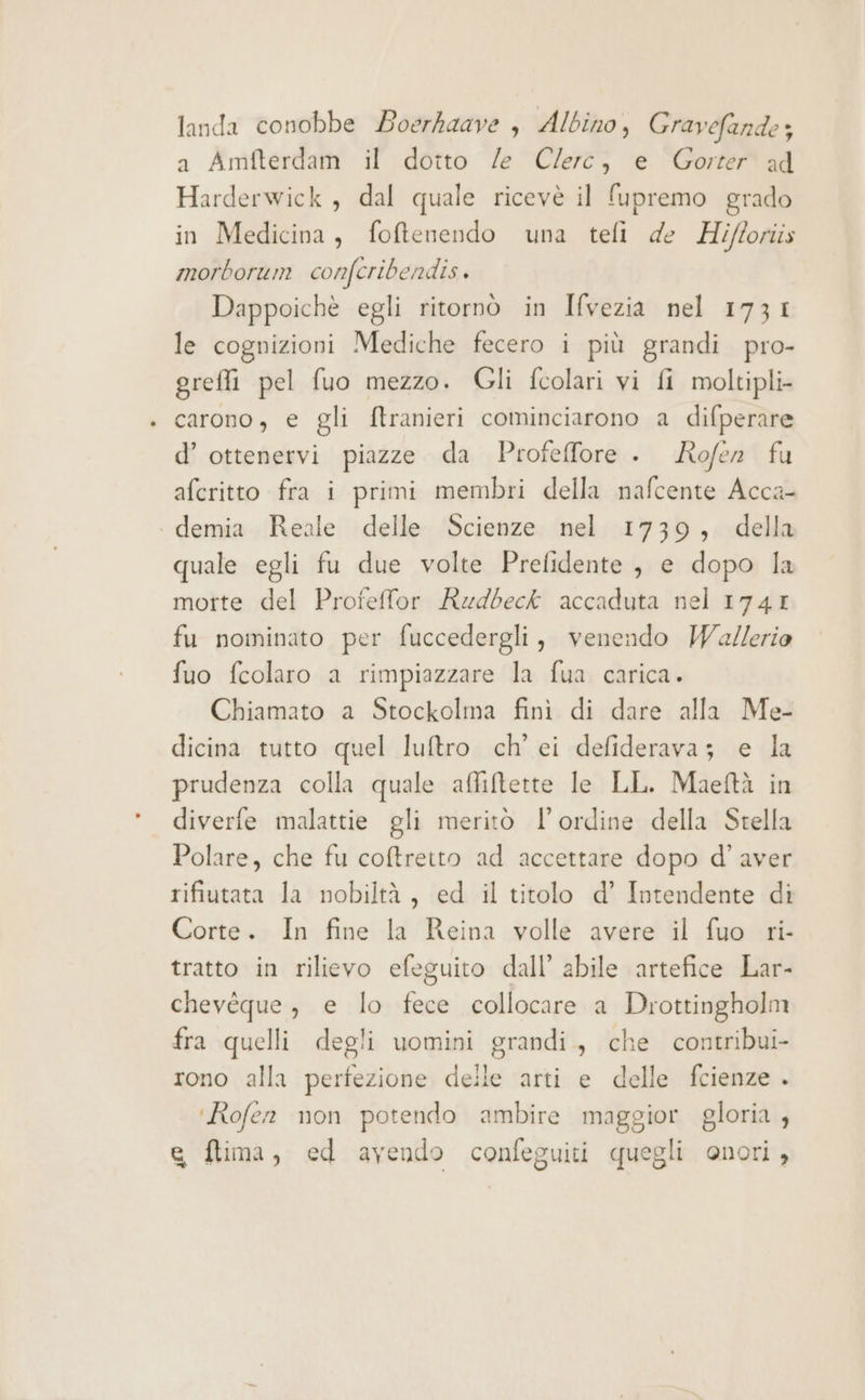 landa conobbe Boerkaave è, Albino, Gravefande; a Amfterdam il dotto /e Clerc, e Gorter ad Harderwick , dal quale ricevè il fupremo grado in Medicina, foftenendo una tefi de Hifforiis morborum confcribendis. Dappoichè egli ritornò in Ivezia nel 1731 le cognizioni Mediche fecero i più grandi pro- greffi pel fuo mezzo. Gli fcolari vi fi moltipli- carono, e gli ftranieri cominciarono a difperare d’ ottenervi piazze da Profeffore . Rofer fu afcritto fra i primi membri della nafcente Acca- demia Reale delle Scienze nel 1739, della quale egli fu due volte Prefidente , e dopo la morte del Profelfor Rudbeck accaduta nel 1741 fu nominato per fuccedergli, venendo Walerio fuo fcolaro a rimpiazzare la fua carica. Chiamato a Stockolma fini di dare alla Me- dicina tutto quel luftro ch’ ei defideravaz e la prudenza colla quale affiftette le LL. Maeftà in diverfe malattie gli meritò l'ordine della Stella Polare, che fu coftretto ad accettare dopo d'aver rifiutata la nobiltà, ed il titolo d’ Intendente di Corte. In fine la Reina volle avere il fuo ri- tratto in rilievo efeguito dall’ abile artefice Lar- chevéque, e lo fece collocare a Drottingholm fra quelli degli uomini grandi, che contribui- rono alla perfezione delle arti e delle fcienze . ‘Rofen non potendo ambire maggior gloria , e ftima, ed avendo confeguiti quegli onori,