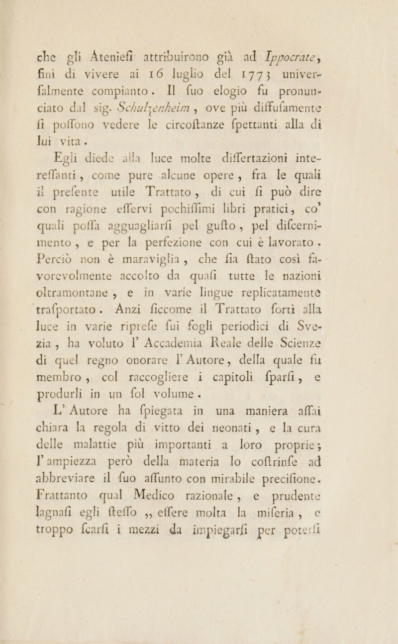 che gli Ateniefi attribuirono già ad Ippocrare; finì di vivere ai 16 luglio del 1773 univer- falmente compianto. Il fuo elogio fu pronun- ciato dal sig. Schulzenheim , ove più diffufamente fi poffono vedere le circoftanze fpettanti alla di lui vita. Egli diede alla luce molte differtazioni inte- reffanti, come pure alcune opere, fra le quali il prelente utile Trattato, di cui fi può dire con ragione effervi pochiffimi libri pratici, co’ quali pofla agguagliarfi pel gufto , pel difcerni- mento, e per la perfezione con cui è lavorato . Perciò non è maraviglia, che fia ftato così fa- vorevolmente accolto da quafi tutte le nazioni oltramontane è e in varie lingue replicaramente trafportato. Anzi ficcome il Trattato forti alla luce in varie riprefe fui fogli periodici di Sve- zia, ha voluto Vl Accademia Reale delle Scienze di quel regno onorare l' Autore, della quale fu membro ,. col raccogliere i capitoli fparli, e produrli in un fol volume. L’ Autore ha fpiegata in una maniera affai chiara la regola di vitto dei neonati, e la cura delle malattie più importanti a loro proprie; l'ampiezza però della materia lo co@trinfe ad abbreviare il fuo affunto con mirabile precifione. Frattanto qual Medico razionale, e prudente lagnafi egli fteffo ,, effere molta la miferia, e troppo fcarfi i mezzi da impiegarfi per pote:!i