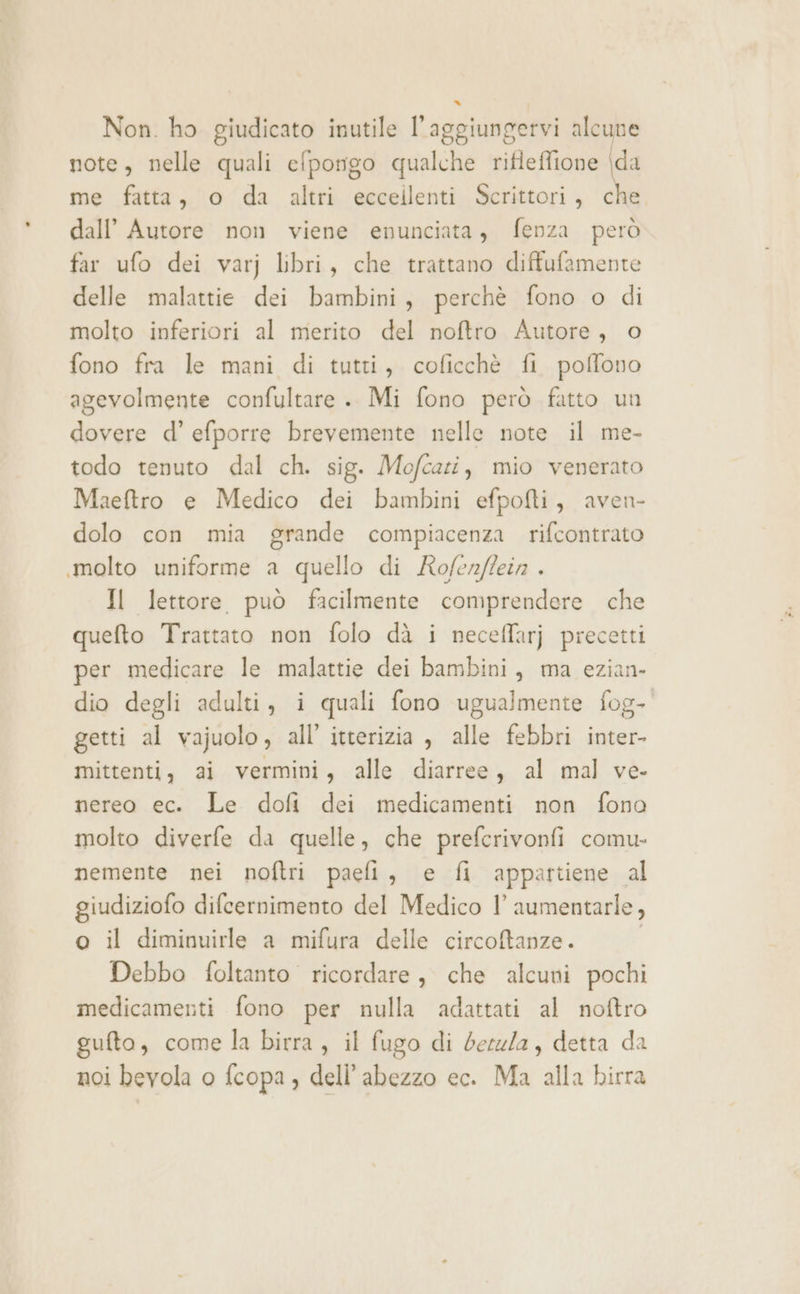 Non. ho giudicato inutile l'aggiungervi alcune note, nelle quali efpongo qualche rifieffione \da me fatta, o da altri eccellenti Scrittori, che. dall’ Autore non viene enunciata, fenza però far ufo dei varj libri, che trattano diffufamente delle malattie dei bambini, perchè fono o di molto inferiori al merito del noftro Autore, o fono fra le mani di tutti, coficchè fi poffono agevolmente confultare .. Mi fono però fatto un dovere d’ efporre brevemente nelle note il me- todo tenuto dal ch. sig. Mofcazi, mio venerato Maeftro e Medico dei bambini efpofti, aven- dolo con mia grande compiacenza rifcontrato «molto uniforme a quello di Rofenffein . Il lettore può facilmente comprendere che quefto Trattato non folo dà i neceffarj precetti per medicare le malattie dei bambini, ma ezian- dio degli adulti, i quali fono ugualmente fog- getti al vajuolo, all’ itterizia , alle febbri inter- mittenti, ai vermini, alle diarree, al mal ve- nereo ec. Le dofi dei medicamenti non fono molto diverfe da quelle, che prefcrivonfi comu. nemente nei noftri paefi, e fi appartiene al giudiziofo difcernimento del Medico l aumentarle, o il diminuirle a mifura delle circoftanze. Debbo foltanto ricordare, che alcuni pochi medicamenti fono per nulla adattati al noftro gufto, come la birra, il fugo di berzla, detta da noi bevola o fcopa , deli’ abezzo ec. Ma alla birra