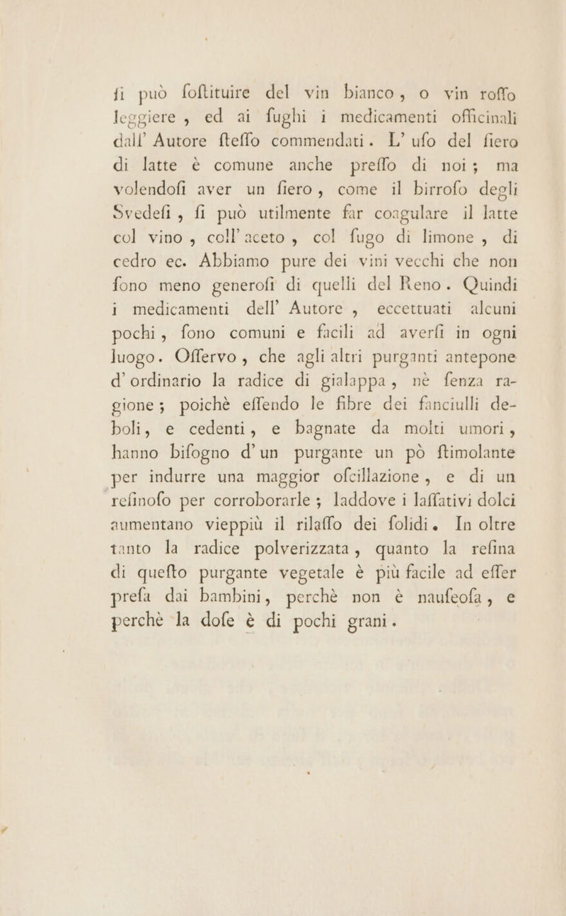 leggiere , ed ai fughi i medicamenti officinali dall’ Autore fteffo commendati. L’ ufo del fiero di latte è comune anche preffo di noi; ma volendofi aver un fiero, come il birrofo degli Svedefi, fi può utilmente far coagulare il latte col vino , coll’aceto , col fugo di limone , di cedro ec. Abbiamo pure dei vini vecchi che non fono meno generofi di quelli del Reno. Quindi i medicamenti dell’ Autore , eccettuati alcuni pochi, fono comuni e facili ad averfi in ogni luogo. Offervo , che agli altri purganti antepone d’ordinario la radice di gialappa, nè fenza ra- gione; poichè effendo le fibre dei fanciulli de- boli, e cedenti, e bagnate da molti umori, hanno bifogno d’un purgante un pò ftimolante per indurre una maggior ofcillazione, e di un refinofo per corroborarle ; laddove i laffativi dolci aumentano vieppiù il rilaffo dei folidi. In oltre tanto la radice polverizzata, quanto la refina di quefto purgante vegetale è più facile ad effer prefa dai bambini, perchè non è naufeofa, e perchè la dofe è di pochi grani.