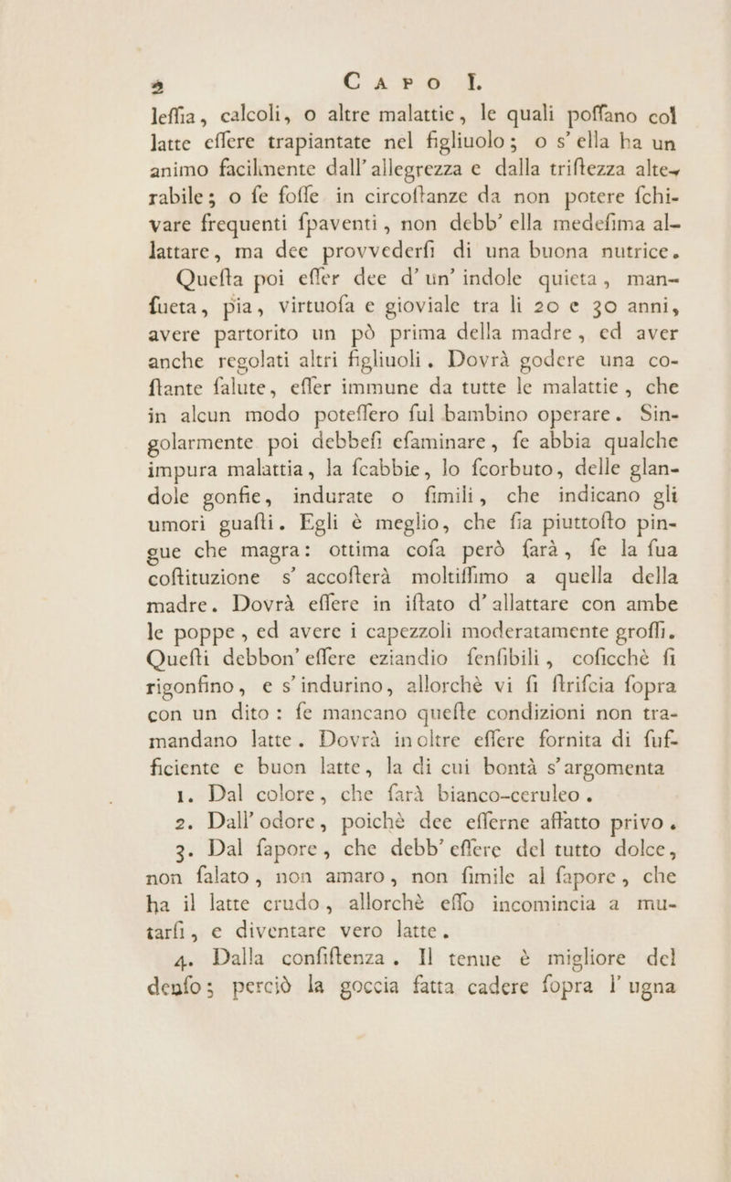 DI Caro \R lefia, calcoli, o altre malattie, le quali poffano col latte effere trapiantate nel figliuolo; o s’ ella ha un animo facilmente dall’allegrezza e dalla triftezza alte rabile; o fe fofle in circoftanze da non potere fchi- vare frequenti fpaventi, non debb' ella medefima al- lattare, ma dee provvederfi di una buona nutrice. Quefta poi effer dee d’un’ indole quieta, man- fueta, pia, virtuofa e gioviale tra li 20 e 30 anni, avere partorito un pò prima della madre, ed aver anche regolati altri figliuoli. Dovrà godere una co- ftante falute, effer immune da tutte le malattie, che in alcun modo poteflero ful bambino operare. Sin- golarmente. poi debbefi efaminare, fe abbia qualche impura malattia, la fcabbie, lo fcorbuto, delle glan- dole gonfie, indurate o fimili, che indicano gli umori guafti. Egli è meglio, che fia piuttofto pin- gue che magra: ottima cofa però farà, fe la fua coftituzione ss’ accofterà moltiffimo a quella della madre. Dovrà eflere in iftato d’allattare con ambe le poppe, ed avere i capezzoli moderatamente grofli. Quefti debbon’ effere eziandio fenfibili, coficchè fi rigonfino, e s'indurino, allorchè vi fi ftrifcia fopra con un dito : fe mancano quefte condizioni non tra- mandano latte. Dovrà inoltre effere fornita di fuf- ficiente e buon latte, la di cui bontà s° argomenta 1. Dal colore, che farà bianco-ceruleo . 2. Dall’odore, poichè dee efferne affatto privo . 3. Dal fapore, che debb’eflere del tutto dolce, non falato, non amaro, non fimile al fapore, che ha il latte crudo, allorchè effo incomincia a mu- tarli, e diventare vero latte. 4. Dalla confiftenza. Il tenue è migliore del denfo; perciò la goccia fatta cadere fopra l’ ugna