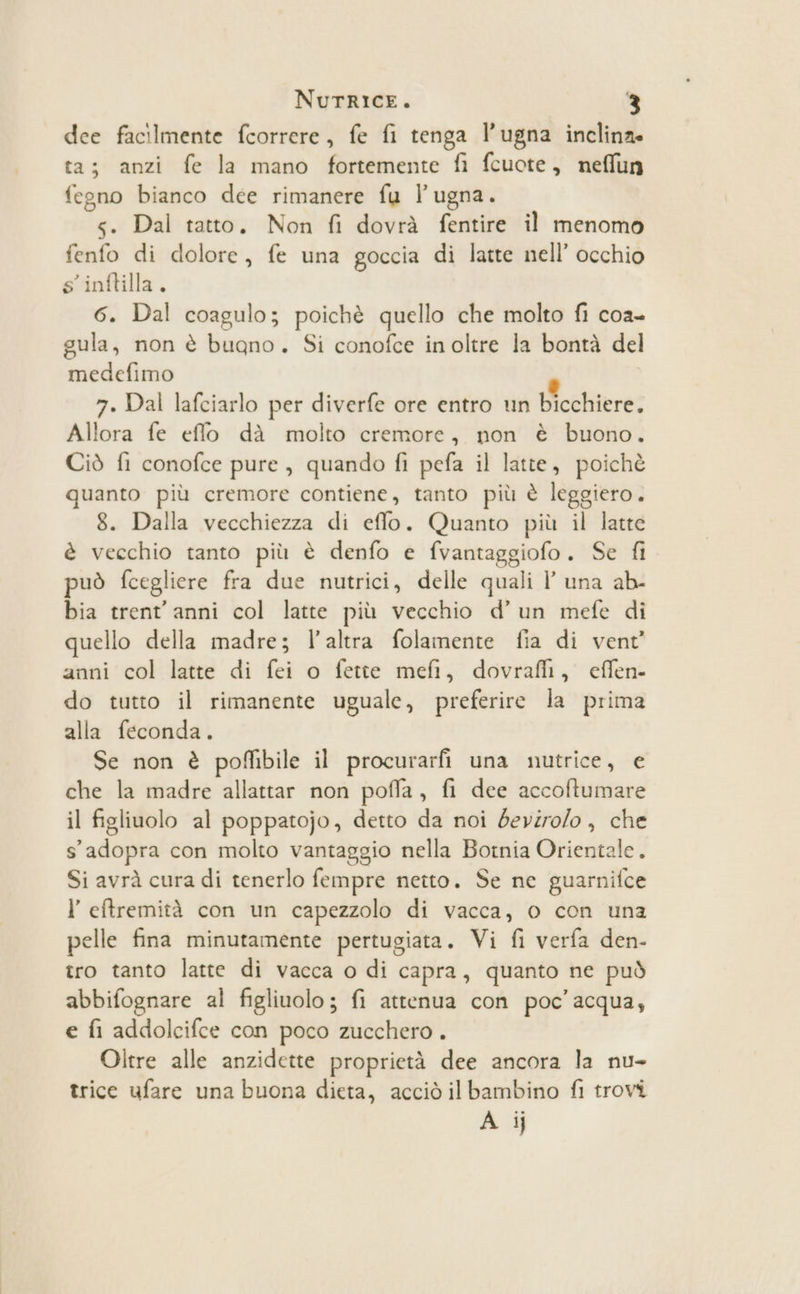 dee facilmente fcorrere, fe fi tenga l’ugna inclina ta; anzi fe la mano fortemente fi fcuote, nefflun fegno bianco dee rimanere fu l’ugna. s. Dal tatto. Non fi dovrà fentire il menomo fenfo di dolore, fe una goccia di latte nell’ occhio s’inftilla. 6. Dal coagulo; poichè quello che molto fi coa- gula, non è buano. Si conofce inoltre la bontà del medefimo P 7. Dal lafciarlo per diverfe ore entro un bicchiere. Allora fe effo dà molto cremore, non è buono. Ciò fi conofce pure, quando fi pefa il latte, poichè quanto più cremore contiene, tanto più è leggiero . 8. Dalla vecchiezza di eflo. Quanto più il latte è vecchio tanto più è denfo e fvantaggiofo. Se fi può fcegliere fra due nutrici, delle quali l’ una ab- bia trent'anni col latte più vecchio d’un mefe di quello della madre; l’altra folamente fia di vent’ anni col latte di fei o fette mefi, dovrafli, effen- do tutto il rimanente uguale, preferire la prima alla feconda. Se non è poffibile il procurarfi una nutrice, e che la madre allattar non poffa, fi dee accoftumare il figliuolo al poppatojo, detto da noi deviro/o, che s'adopra con molto vantaggio nella Botnia Orientale. Si avrà cura di tenerlo fempre netto. Se ne guarnifce I eftremità con un capezzolo di vacca, 0 con una pelle fina minutamente pertugiata. Vi fi verfa den- tro tanto latte di vacca o di capra, quanto ne può abbifognare al figliuolo; fi attenua con poc’ acqua, e fi addolcifce con poco zucchero . Oltre alle anzidette proprietà dee ancora la nu- trice ufare una buona dieta, acciò ilbambino fl trovi